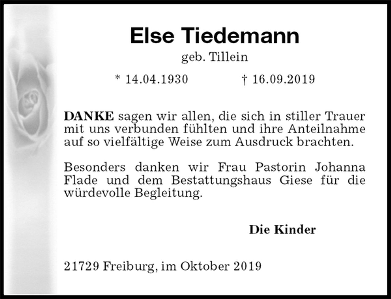 <p>Else Tiedemann<br />geb. Tillein<br />* 14.04.1930 † 16.09.2019<br />DANKE sagen wir allen, die sich in stiller Trauer mit uns verbunden fühlten und ihre Anteilnahme auf so vielfältige Weise zum Ausdruck brachten.</p><p>Besonders danken wir Frau Pastorin Johanna Flade und dem Bestattungshaus Giese für die würdevolle Begleitung.<br />Die Kinder<br />21729 Freiburg, im Oktober 2019</p>