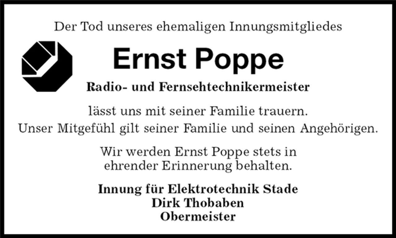 <p>Ernst Poppe<br />Radio- und Fernsehtechnikermeister<br />Der Tod unseres ehemaligen Innungsmitgliedes<br />lässt uns mit seiner Familie trauern.<br />Unser Mitgefühl gilt seiner Familie und seinen Angehörigen.<br />Wir werden Ernst Poppe stets in<br />ehrender Erinnerung behalten.<br />Innung für Elektrotechnik Stade<br />Dirk Thobaben<br />Obermeister</p>