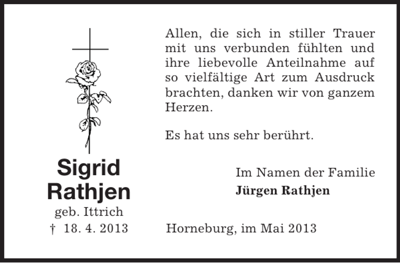 <p>Allen, die sich in stiller Trauer<br />mit uns verbunden fühlten und<br />ihre liebevolle Anteilnahme auf<br />so vielfältige Art zum Ausdruck<br />brachten, danken wir von ganzem<br />Herzen.<br />Es hat uns sehr berührt.</p><p>Sigrid<br />Rathjen<br />geb. Ittrich<br />† 18. 4. 2013</p><p>Im Namen der Familie<br />Jürgen Rathjen<br />Horneburg, im Mai 2013</p>