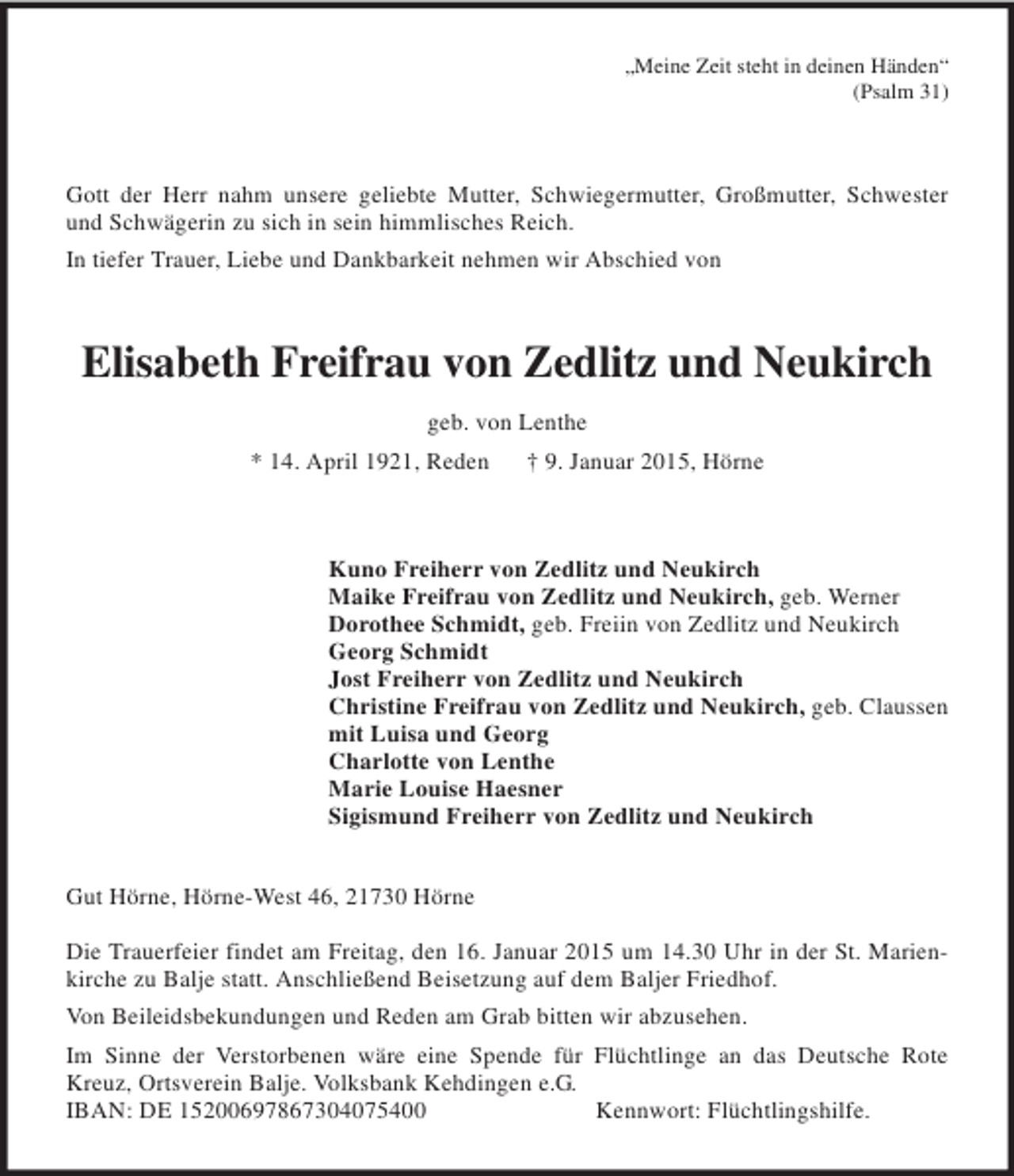 <p>„Meine Zeit steht in deinen Händen“<br />(Psalm 31)</p><p>Gott der Herr nahm unsere geliebte Mutter, Schwiegermutter, Großmutter, Schwester und Schwägerin zu sich in sein himmlisches Reich.<br />In tiefer Trauer, Liebe und Dankbarkeit nehmen wir Abschied von<br />Elisabeth Freifrau von Zedlitz und Neukirch<br />geb. von Lenthe<br />* 14. April 1921, Reden † 9. Januar 2015, Hörne<br />Kuno Freiherr von Zedlitz und Neukirch<br />Maike Freifrau von Zedlitz und Neukirch, geb. Werner<br />Dorothee Schmidt, geb. Freiin von Zedlitz und Neukirch<br />Georg Schmidt<br />Jost Freiherr von Zedlitz und Neukirch<br />Christine Freifrau von Zedlitz und Neukirch, geb. Claussen<br />mit Luisa und Georg<br />Charlotte von Lenthe<br />Marie Louise Haesner<br />Sigismund Freiherr von Zedlitz und Neukirch<br />Gut Hörne, Hörne-West 46, 21730 Hörne</p><p>Die Trauerfeier findet am Freitag, den 16. Januar 2015 um 14.30 Uhr in der St. Marienkirche zu Balje statt. Anschließend Beisetzung auf dem Baljer Friedhof.<br />Von Beileidsbekundungen und Reden am Grab bitten wir abzusehen.<br />Im Sinne der Verstorbenen wäre eine Spende für Flüchtlinge an das Deutsche Rote Kreuz, Ortsverein Balje. Volksbank Kehdingen e.G.<br />IBAN: DE 15200697867304075400 Kennwort: Flüchtlingshilfe.</p>