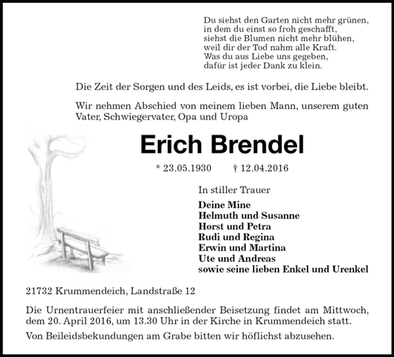 <p>Du siehst den Garten nicht mehr grünen,<br />in dem du einst so froh geschafft,<br />siehst die Blumen nicht mehr blühen,<br />weil dir der Tod nahm alle Kraft.<br />Was du aus Liebe uns gegeben,<br />dafür ist jeder Dank zu klein.<br />Die Zeit der Sorgen und des Leids, es ist vorbei, die Liebe bleibt.<br />Wir nehmen Abschied von meinem lieben Mann, unserem guten Vater, Schwiegervater, Opa und Uropa<br />Erich Brendel<br />* 23.05.1930 † 12.04.2016<br />In stiller Trauer<br />Deine Mine<br />Helmuth und Susanne<br />Horst und Petra<br />Rudi und Regina<br />Erwin und Martina<br />Ute und Andreas<br />sowie seine lieben Enkel und Urenkel<br />21732 Krummendeich, Landstraße 12<br />Die Urnentrauerfeier mit anschließender Beisetzung findet am Mittwoch, dem 20. April 2016, um 13.30 Uhr in der Kirche in Krummendeich statt.<br />Von Beileidsbekundungen am Grabe bitten wir höflichst abzusehen.</p>