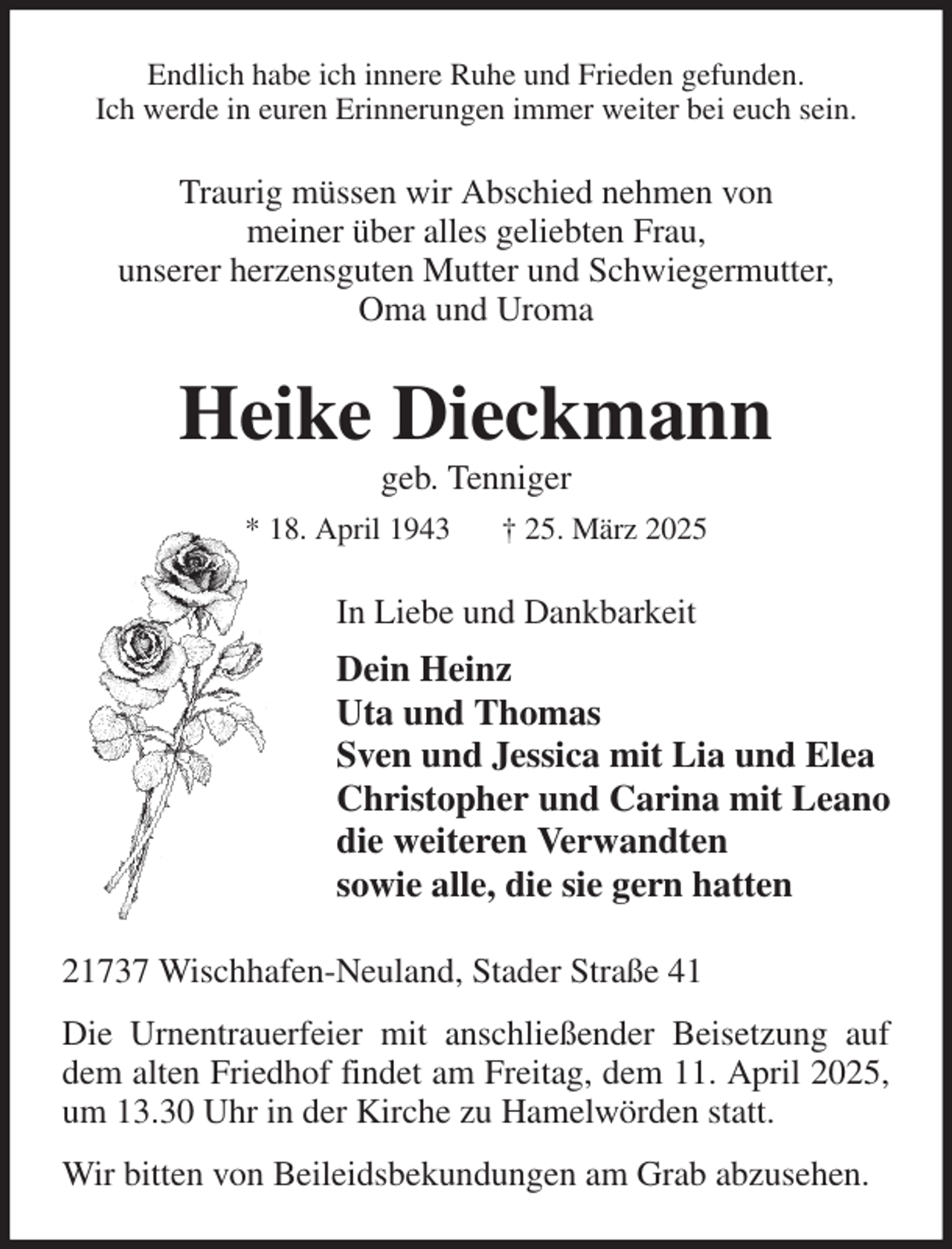 <p>Endlich habe ich innere Ruhe und Frieden gefunden.<br />Ich werde in euren Erinnerungen immer weiter bei euch sein.<br />Traurig müssen wir Abschied nehmen von<br />meiner über alles geliebten Frau,<br />unserer herzensguten Mutter und Schwiegermutter,<br />Oma und Uroma<br />Heike Dieckmann<br />geb. Tenniger<br />* 18. April 1943 † 25. März 2025<br />In Liebe und Dankbarkeit<br />Dein Heinz<br />Uta und Thomas<br />Sven und Jessica mit Lia und Elea<br />Christopher und Carina mit Leano<br />die weiteren Verwandten<br />sowie alle, die sie gern hatten<br />21737 Wischhafen-Neuland, Stader Straße 41<br />Die Urnentrauerfeier mit anschließender Beisetzung auf dem alten Friedhof findet am Freitag, dem 11. April 2025, um 13.30 Uhr in der Kirche zu Hamelwörden statt.<br />Wir bitten von Beileidsbekundungen am Grab abzusehen.</p>