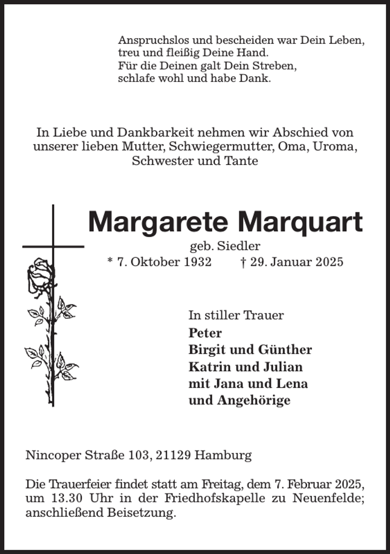 <p>Anspruchslos und bescheiden war Dein Leben,<br />treu und fleißig Deine Hand.<br />Für die Deinen galt Dein Streben,<br />schlafe wohl und habe Dank.<br />In Liebe und Dankbarkeit nehmen wir Abschied von unserer lieben Mutter, Schwiegermutter, Oma, Uroma, Schwester und Tante<br />Margarete Marquart<br />geb. Siedler<br />* 7. Oktober 1932 † 29. Januar 2025<br />In stiller Trauer<br />Peter<br />Birgit und Günther<br />Katrin und Julian<br />mit Jana und Lena<br />und Angehörige<br />Nincoper Straße 103, 21129 Hamburg</p><p>Die Trauerfeier findet statt am Freitag, dem 7. Februar 2025,<br />um 13.30 Uhr in der Friedhofskapelle zu Neuenfelde; anschließend Beisetzung.</p>