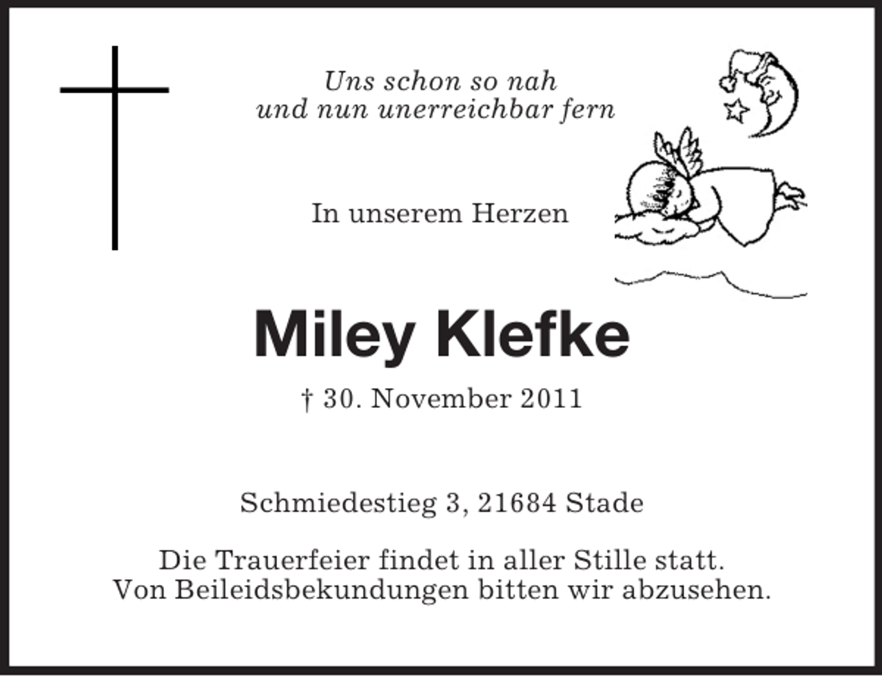 <p>Uns schon so nah<br />und nun unerreichbar fern!</p>
<p>In unserem Herzen</p>
<p>Miley Klefke<br />† 30. November 2011</p>
<p>Schmiedestieg 3, 21684 Stade<br />Die Trauerfeier findet in aller Stille statt.<br />Von Beileidsbekundungen bitten wir abzusehen.</p>
