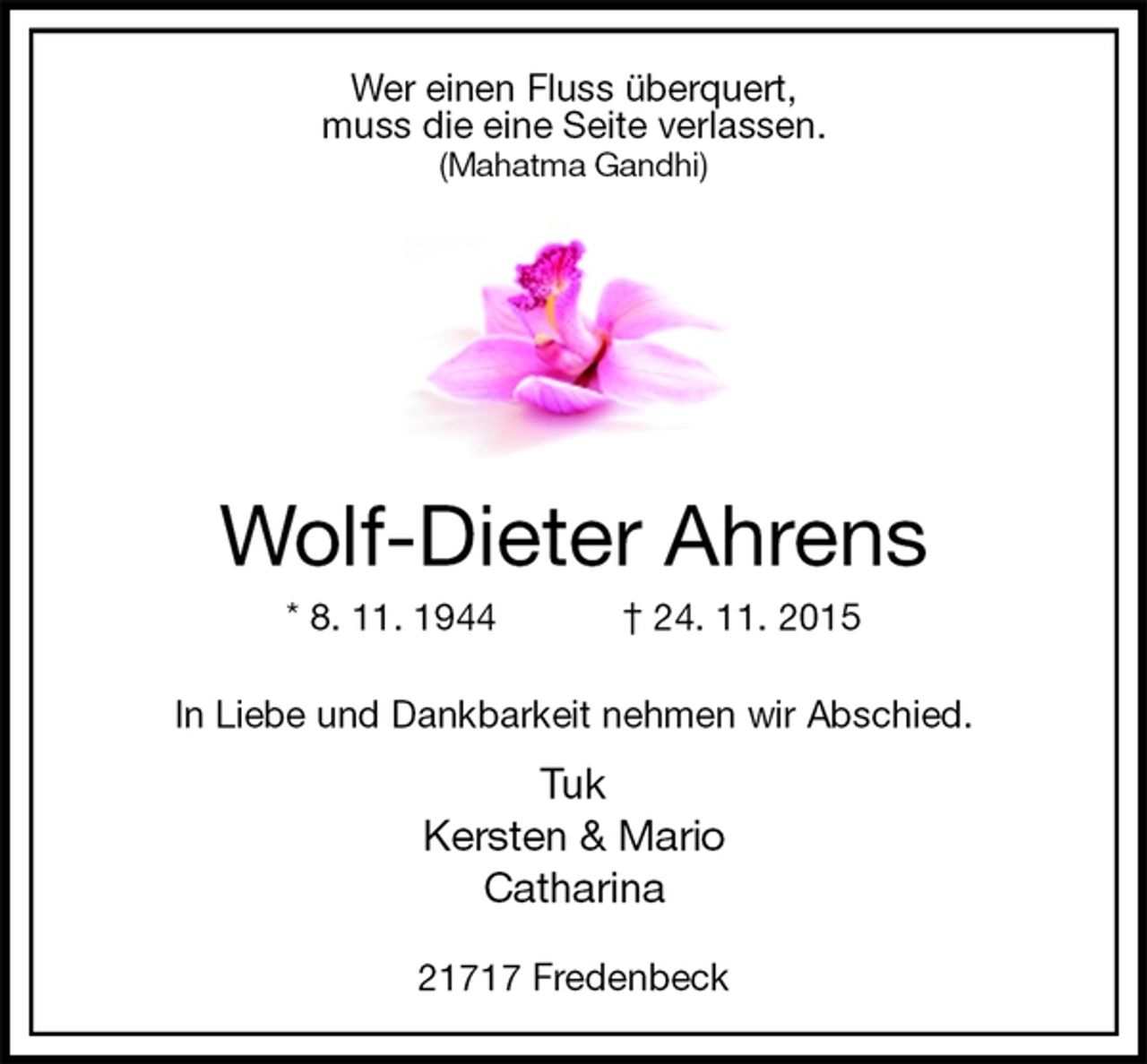 <p>Wer einen Fluss überquert,<br />muss die eine Seite verlassen.<br />(Mahatma Gandhi)<br />Wolf-Dieter Ahrens<br />* 8. 11. 1944 † 24. 11. 2015<br />In Liebe und Dankbarkeit nehmen wir Abschied.<br />Tuk<br />Kersten &amp; Mario<br />Catharina</p><p>21717 Fredenbeck</p>