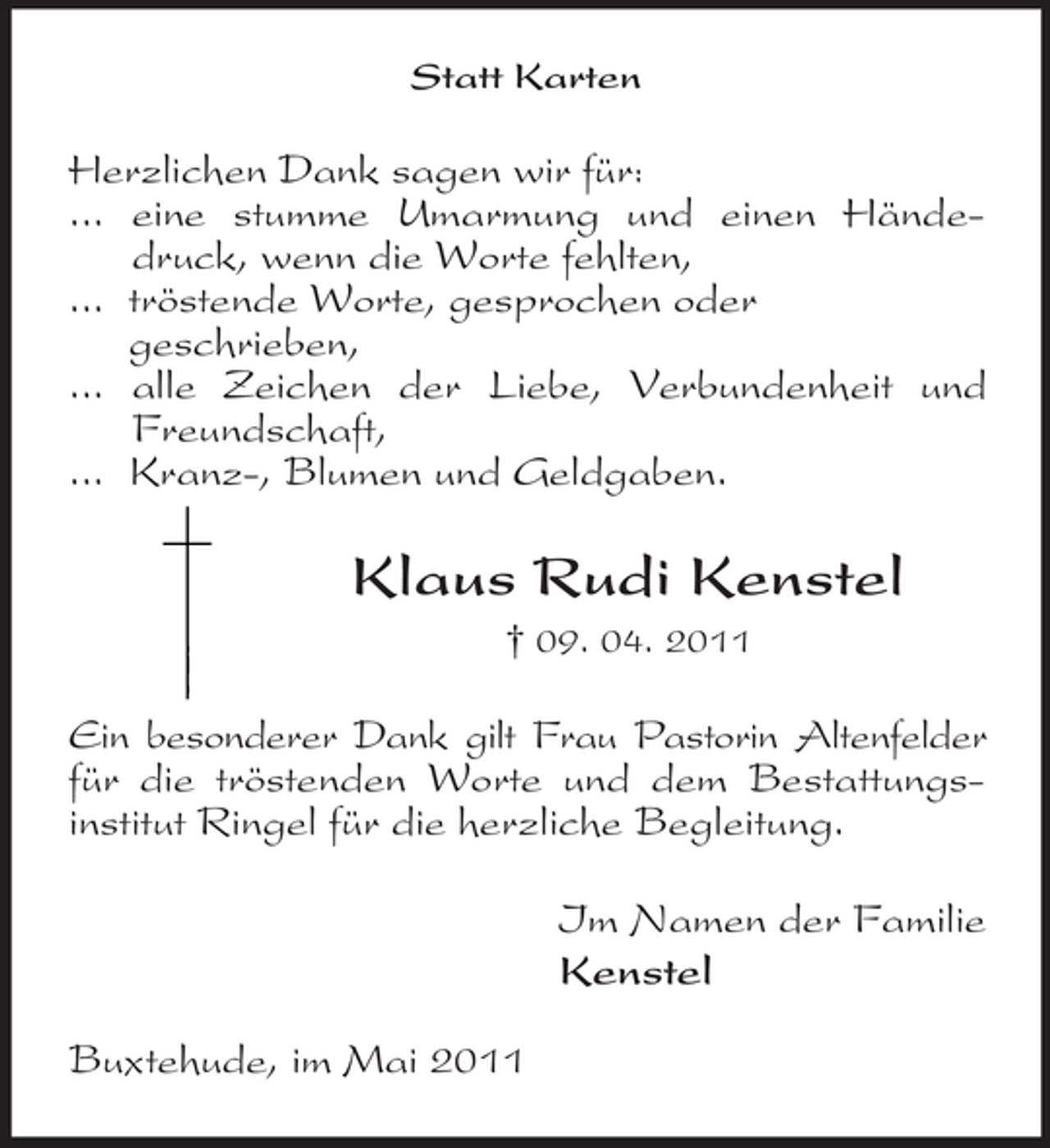 <p>Statt Karten</p><p>Herzlichen Dank sagen wir für: ... eine stumme Umarmung und einen Händedruck, wenn die Worte fehlten, ... tröstende Worte, gesprochen oder geschrieben, ... alle Zeichen der Liebe, Verbundenheit und Freundschaft, ... Kranz-, Blumen und Geldgaben.</p><p>Klaus Rudi Kenstel<br />† 09. 04. 2011</p><p>Ein besonderer Dank gilt Frau Pastorin Altenfelder für die tröstenden Worte und dem Bestattungsinstitut Ringel für die herzliche Begleitung. Im Namen der Familie Kenstel Buxtehude, im Mai 2011</p>