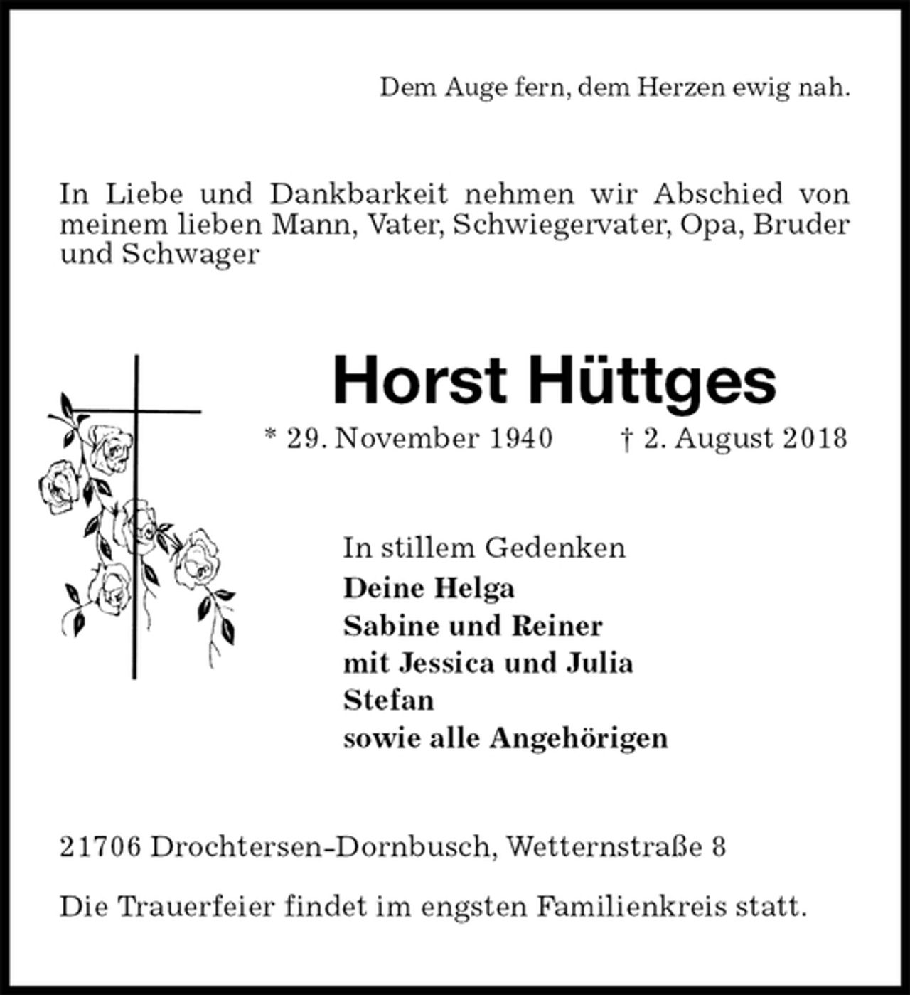 <p>Dem Auge fern, dem Herzen ewig nah.<br />In Liebe und Dankbarkeit nehmen wir Abschied von meinem lieben Mann, Vater, Schwiegervater, Opa, Bruder<br />und Schwager<br />Horst Hüttges<br />* 29. November 1940 † 2. August 2018<br />In stillem Gedenken<br />Deine Helga<br />Sabine und Reiner<br />mit Jessica und Julia<br />Stefan<br />sowie alle Angehörigen<br />21706 Drochtersen-Dornbusch, Wetternstraße 8</p><p>Die Trauerfeier findet im engsten Familienkreis statt.</p>