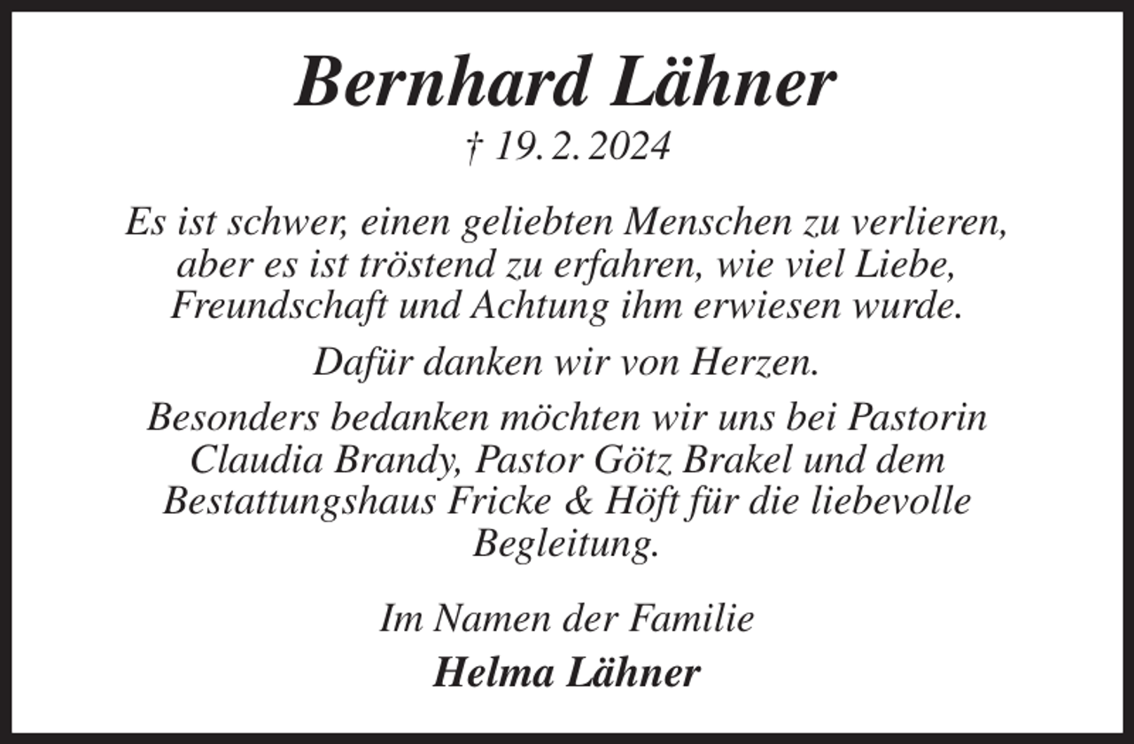 <p>Bernhard Lähner<br />† 19. 2. 2024<br />Es ist schwer, einen geliebten Menschen zu verlieren,<br />aber es ist tröstend zu erfahren, wie viel Liebe,<br />Freundschaft und Achtung ihm erwiesen wurde.<br />Dafür danken wir von Herzen.<br />Besonders bedanken möchten wir uns bei Pastorin<br />Claudia Brandy, Pastor Götz Brakel und dem<br />Bestattungshaus Fricke &amp; Höft für die liebevolle<br />Begleitung.<br />Im Namen der Familie<br />Helma Lähner</p>