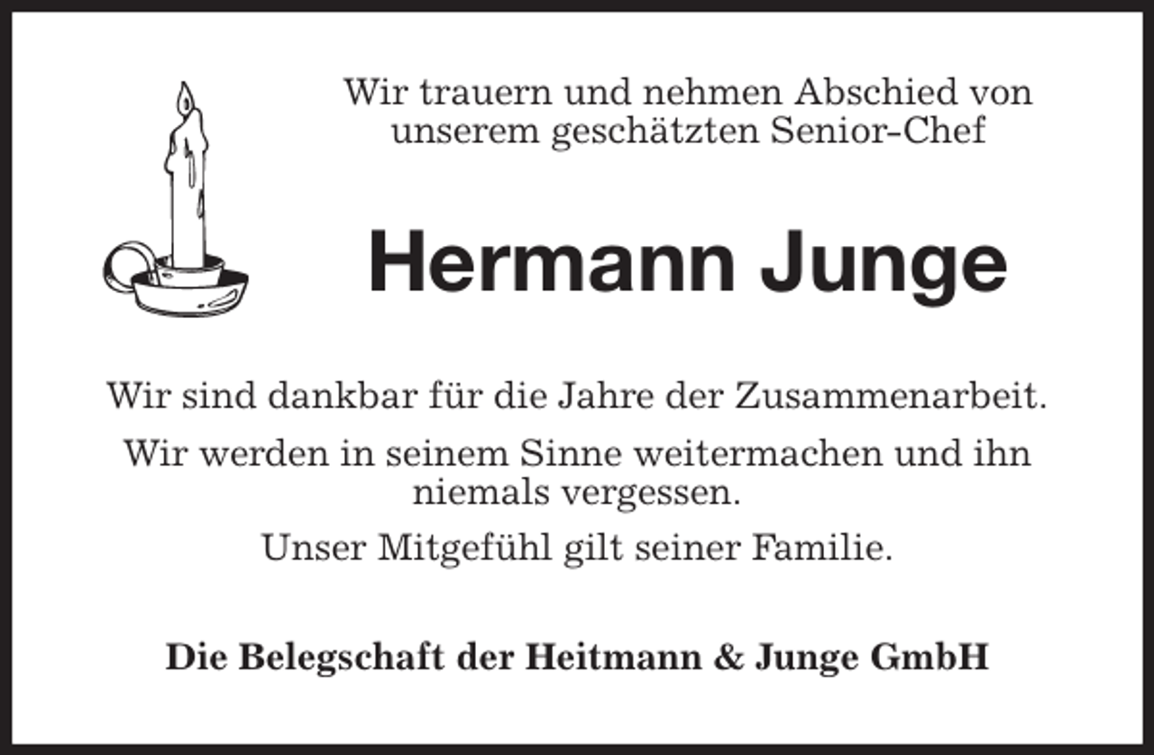 <p>Wir trauern und nehmen Abschied von<br />unserem geschätzten Senior-Chef<br />Hermann Junge<br />Wir sind dankbar für die Jahre der Zusammenarbeit.<br />Wir werden in seinem Sinne weitermachen und ihn<br />niemals vergessen.<br />Unser Mitgefühl gilt seiner Familie.<br />Die Belegschaft der Heitmann &amp; Junge GmbH</p>