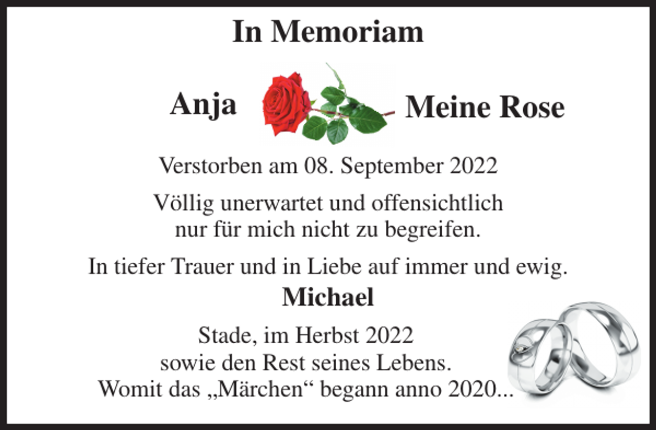 <p>In Memoriam<br />Verstorben am 08. September 2022<br />Völlig unerwartet und offensichtlich<br />nur für mich nicht zu begreifen.<br />In tiefer Trauer und in Liebe auf immer und ewig.<br />Michael<br />Stade, im Herbst 2022<br />sowie den Rest seines Lebens.<br />Womit das „Märchen“ begann anno 2020...<br />Anja<br />Meine Rose</p>