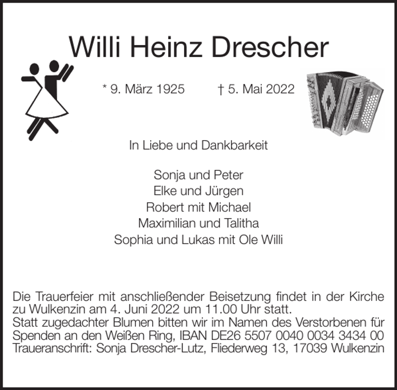 <p>Willi Heinz Drescher</p>
<p>* 9. März 1925 † 5. Mai 2022<br />In Liebe und Dankbarkeit</p>
<p>Sonja und Peter<br />Elke und Jürgen<br />Robert mit Michael<br />Maximilian und Talitha<br />Sophia und Lukas mit Ole Willi<br />Die Trauerfeier mit anschließender Beisetzung findet in der Kirche zu Wulkenzin am 4. Juni 2022 um 11.00 Uhr statt.<br />Statt zugedachter Blumen bitten wir im Namen des Verstorbenen für<br />Spenden an den Weißen Ring, IBAN DE26 5507 0040 0034 3434 00<br />Traueranschrift: Sonja Drescher-Lutz, Fliederweg 13, 17039 Wulkenzin</p>