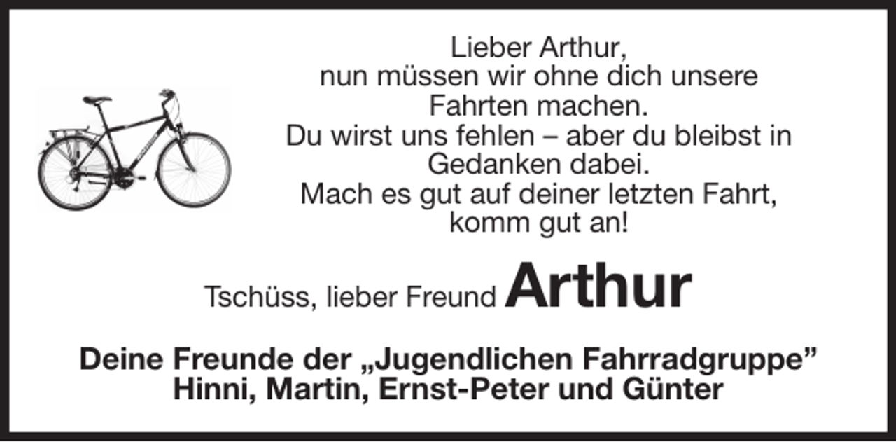 <p>Lieber Arthur,<br />nun müssen wir ohne dich unsere<br />Fahrten machen.<br />Du wirst uns fehlen – aber du bleibst in<br />Gedanken dabei.<br />Mach es gut auf deiner letzten Fahrt,<br />komm gut an!<br />Tschüss, lieber Freund Arthur<br />Deine Freunde der „Jugendlichen Fahrradgruppe”<br />Hinni, Martin, Ernst-Peter und Günter</p>