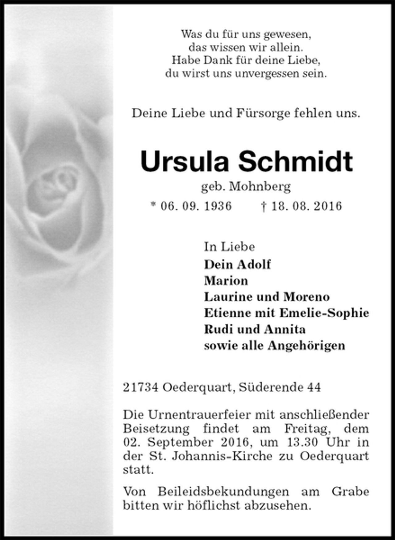 <p>Was du für uns gewesen,<br />das wissen wir allein.<br />Habe Dank für deine Liebe,<br />du wirst uns unvergessen sein.<br />Deine Liebe und Fürsorge fehlen uns.<br />Ursula Schmidt<br />geb. Mohnberg<br />* 06. 09. 1936 † 18. 08. 2016<br />In Liebe<br />Dein Adolf<br />Marion<br />Laurine und Moreno<br />Etienne mit Emelie-Sophie<br />Rudi und Annita<br />sowie alle Angehörigen<br />21734 Oederquart, Süderende 44</p><p>Die Urnentrauerfeier mit anschließender<br />Beisetzung findet am Freitag, dem<br />02. September 2016, um 13.30 Uhr in der St. Johannis-Kirche zu Oederquart statt.<br />Von Beileidsbekundungen am Grabe<br />bitten wir höflichst abzusehen.</p>