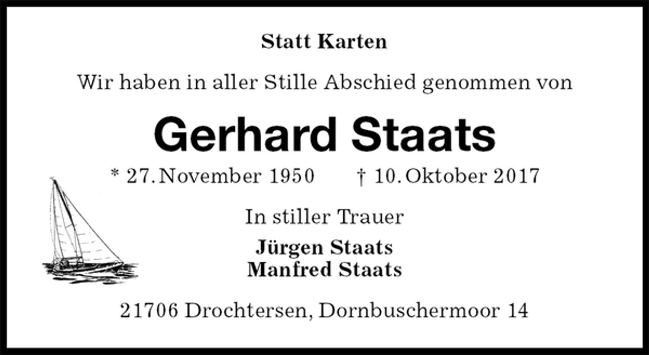 <p>Statt Karten<br />Wir haben in aller Stille Abschied genommen von<br />Gerhard Staats<br />* 27. November 1950 † 10. Oktober 2017<br />In stiller Trauer<br />Jürgen Staats<br />Manfred Staats<br />21706 Drochtersen, Dornbuschermoor 14</p>