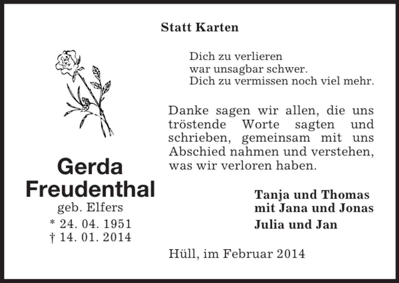 <p>Gerda<br />Freudenthal<br />geb. Elfers<br />* 24. 04. 1951<br />† 14. 01. 2014<br />Statt Karten<br />Dich zu verlieren<br />war unsagbar schwer.<br />Dich zu vermissen noch viel mehr.<br />Danke sagen wir allen, die uns tröstende Worte sagten und schrieben, gemeinsam mit uns Abschied nahmen und verstehen, was wir verloren haben.<br />Tanja und Thomas<br />mit Jana und Jonas<br />Julia und Jan<br />Hüll, im Februar 2014</p>