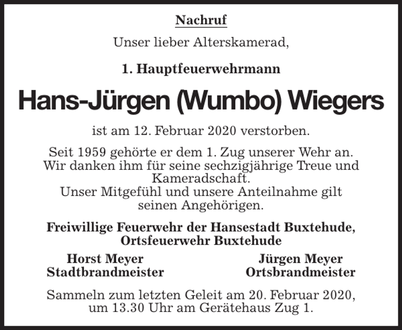 <p>Nachruf<br />Unser lieber Alterskamerad,</p>
<p>1. Hauptfeuerwehrmann<br />Hans-Jürgen (Wumbo) Wiegers<br />ist am 12. Februar 2020 verstorben.<br />Seit 1959 gehörte er dem 1. Zug unserer Wehr an.<br />Wir danken ihm für seine sechzigjährige Treue und<br />Kameradschaft.<br />Unser Mitgefühl und unsere Anteilnahme gilt<br />seinen Angehörigen.<br />Freiwillige Feuerwehr der Hansestadt Buxtehude,<br />Ortsfeuerwehr Buxtehude<br />Horst Meyer Jürgen Meyer<br />Stadtbrandmeister Ortsbrandmeister<br />Sammeln zum letzten Geleit am 20. Februar 2020,<br />um 13.30 Uhr am Gerätehaus Zug 1.</p>