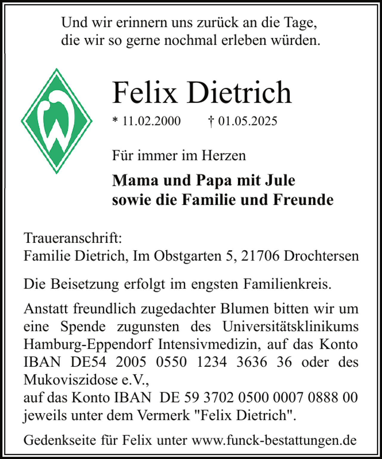 <p>Und wir erinnern uns zurück an die Tage,<br />die wir so gerne nochmal erleben würden.</p><p>Felix Dietrich<br />F<br />* 11.02.2000<br />1</p><p>† 01.05.2025</p><p>Fü<br />ür immer im Herzen</p><p>Mama und Papa mit Jule<br />M<br />sowie die Familie und Freunde<br />Traueranschrift:<br />Familie Dietrich, Im Obstgarten 5, 21706 Drochtersen<br />Die Beisetzung erfolgt im engsten Familienkreis.<br />Anstatt freundlich zugedachter Blumen bitten wir um<br />eine Spende zugunsten des Universitätsklinikums<br />Hamburg-Eppendorf Intensivmedizin, auf das Konto<br />IBAN DE54 2050 1234 36 oder des<br />Mukoviszidose e.V.,<br />auf das Konto IBAN DE 59 3702 0507 0888 00<br />jeweils unter dem Vermerk "Felix Dietrich".<br />Gedenkseite für Felix unter www.funck-bestattungen.de</p>