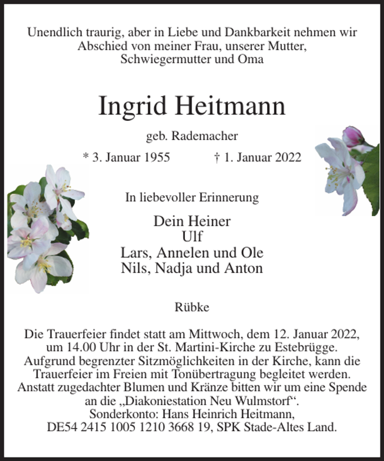 <p>Unendlich traurig, aber in Liebe und Dankbarkeit nehmen wir<br />Abschied von meiner Frau, unserer Mutter,<br />Schwiegermutter und Oma<br />Ingrid Heitmann<br />geb. Rademacher<br />* 3. Januar 1955 † 1. Januar 2022<br />In liebevoller Erinnerung<br />Dein Heiner<br />Ulf<br />Lars, Annelen und Ole<br />Nils, Nadja und Anton<br />Rübke</p>
<p>Die Trauerfeier findet statt am Mittwoch, dem 12. Januar 2022,<br />um 14.00 Uhr in der St. Martini-Kirche zu Estebrügge.<br />Aufgrund begrenzter Sitzmöglichkeiten in der Kirche, kann die<br />Trauerfeier im Freien mit Tonübertragung begleitet werden.<br />Anstatt zugedachter Blumen und Kränze bitten wir um eine Spende<br />an die „Diakoniestation Neu Wulmstorf“.<br />Sonderkonto: Hans Heinrich Heitmann,<br />DE54 2415 1005 1210 3668 19, SPK Stade-Altes Land.</p>