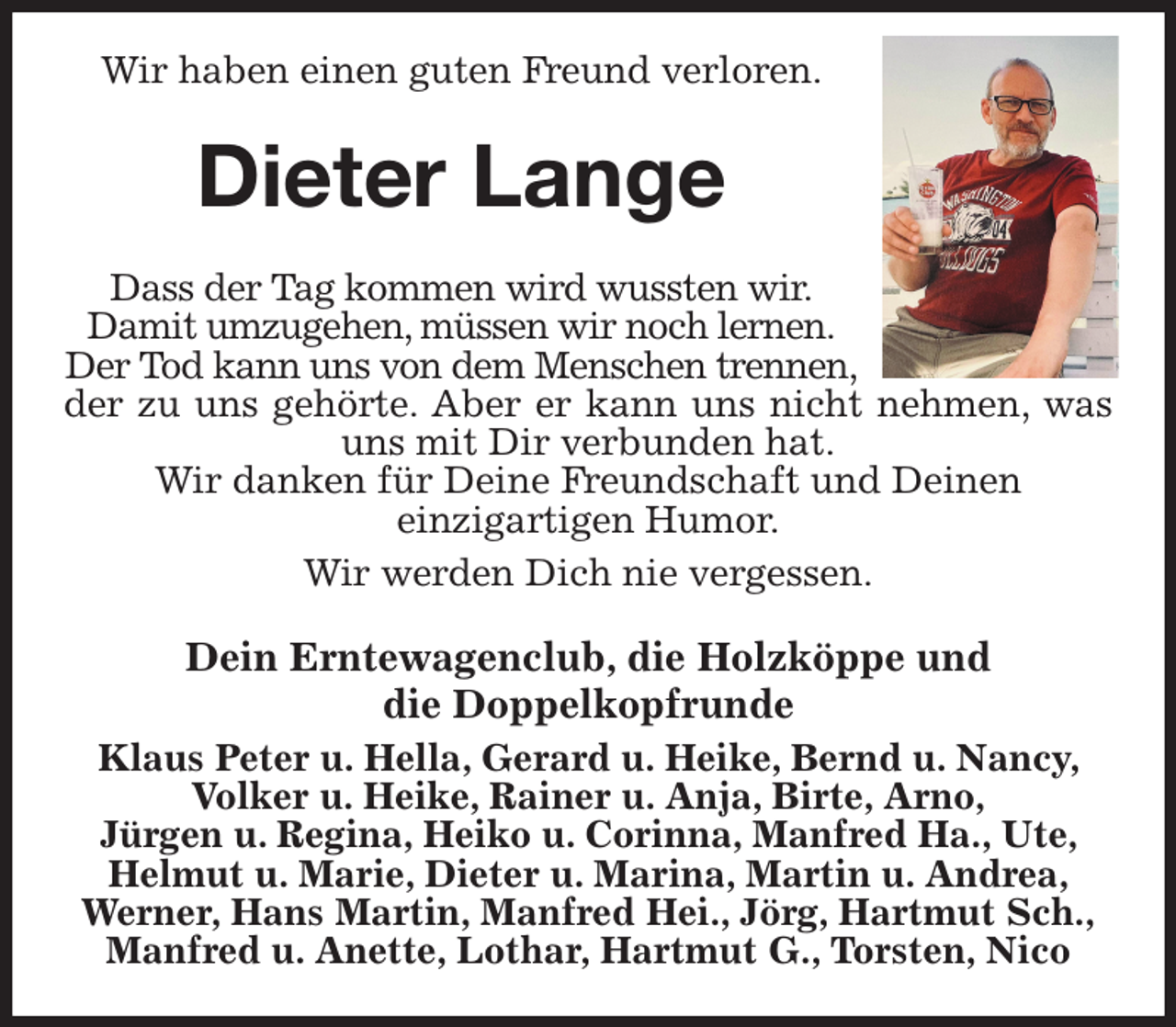 <p>Wir haben einen guten Freund verloren.<br />Dieter Lange<br />Dass der Tag kommen wird wussten wir.<br />Damit umzugehen, müssen wir noch lernen.<br />Der Tod kann uns von dem Menschen trennen,<br />der zu uns gehörte. Aber er kann uns nicht nehmen, was<br />uns mit Dir verbunden hat.<br />Wir danken für Deine Freundschaft und Deinen<br />einzigartigen Humor.<br />Wir werden Dich nie vergessen.<br />Dein Erntewagenclub, die Holzköppe und<br />die Doppelkopfrunde<br />Klaus Peter u. Hella, Gerard u. Heike, Bernd u. Nancy, Volker u. Heike, Rainer u. Anja, Birte, Arno,<br />Jürgen u. Regina, Heiko u. Corinna, Manfred Ha., Ute, Helmut u. Marie, Dieter u. Marina, Martin u. Andrea,<br />Werner, Hans Martin, Manfred Hei., Jörg, Hartmut Sch.,<br />Manfred u. Anette, Lothar, Hartmut G., Torsten, Nico</p>