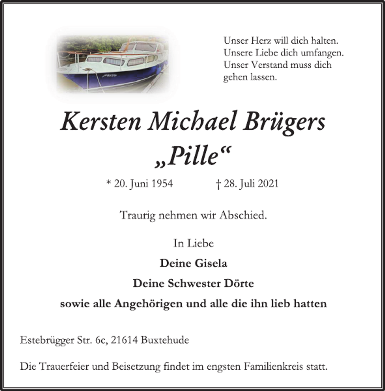 <p>Unser Verstand muss dich</p>
<p>gehen lassen.</p>
<p>Kersten Michael Brügers</p>
<p>„Pille“</p>
<p>* 20. Juni 1954 † 28. Juli 2021</p>
<p>Traurig nehmen wir Abschied.</p>
<p>In Liebe</p>
<p>Deine Gisela</p>
<p>Deine Schwester Dörte</p>
<p>sowie alle Angehörigen und alle die ihn lieb hatten</p>
<p>Estebrügger Str. 6c, 21614 Buxtehude</p>
<p>Die Trauerfeier und Beisetzung findet im engsten Familienkreis statt.</p>