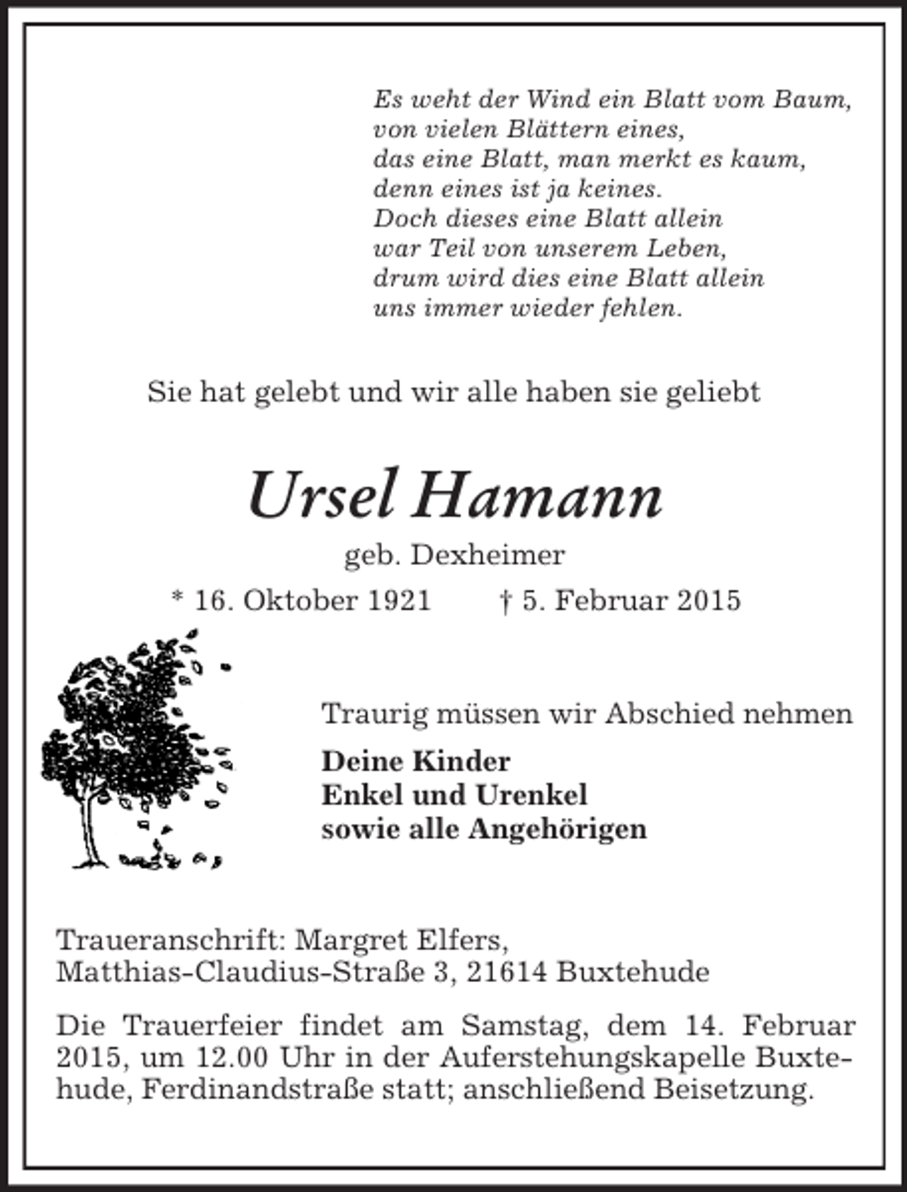<p>Es weht der Wind ein Blatt vom Baum,<br />von vielen Blättern eines,<br />das eine Blatt, man merkt es kaum,<br />denn eines ist ja keines.<br />Doch dieses eine Blatt allein<br />war Teil von unserem Leben,<br />drum wird dies eine Blatt allein<br />uns immer wieder fehlen.<br />Sie hat gelebt und wir alle haben sie geliebt<br />Ursel Hamann<br />geb. Dexheimer<br />* 16. Oktober 1921 † 5. Februar 2015<br />Traurig müssen wir Abschied nehmen<br />Deine Kinder<br />Enkel und Urenkel<br />sowie alle Angehörigen<br />Traueranschrift: Margret Elfers,<br />Matthias-Claudius-Straße 3, 21614 Buxtehude<br />Die Trauerfeier findet am Samstag, dem 14. Februar 2015, um 12.00 Uhr in der Auferstehungskapelle Buxtehude, Ferdinandstraße statt; anschließend Beisetzung.</p>
