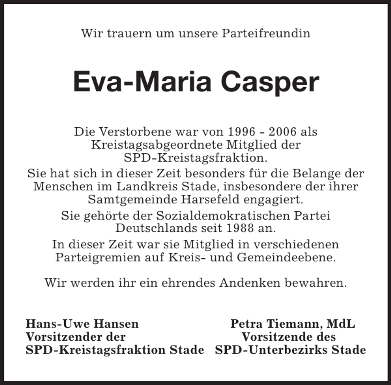 <p>Wir trauern um unsere Parteifreundin<br />Eva-Maria Casper<br />Die Verstorbene war von 1996 - 2006 als<br />Kreistagsabgeordnete Mitglied der<br />SPD-Kreistagsfraktion.<br />Sie hat sich in dieser Zeit besonders für die Belange der Menschen im Landkreis Stade, insbesondere der ihrer Samtgemeinde Harsefeld engagiert.<br />Sie gehörte der Sozialdemokratischen Partei<br />Deutschlands seit 1988 an.<br />In dieser Zeit war sie Mitglied in verschiedenen<br />Parteigremien auf Kreis- und Gemeindeebene.<br />Wir werden ihr ein ehrendes Andenken bewahren.<br />Hans-Uwe Hansen Petra Tiemann, MdL<br />Vorsitzender der Vorsitzende des<br />SPD-Kreistagsfraktion Stade SPD-Unterbezirks Stade</p>