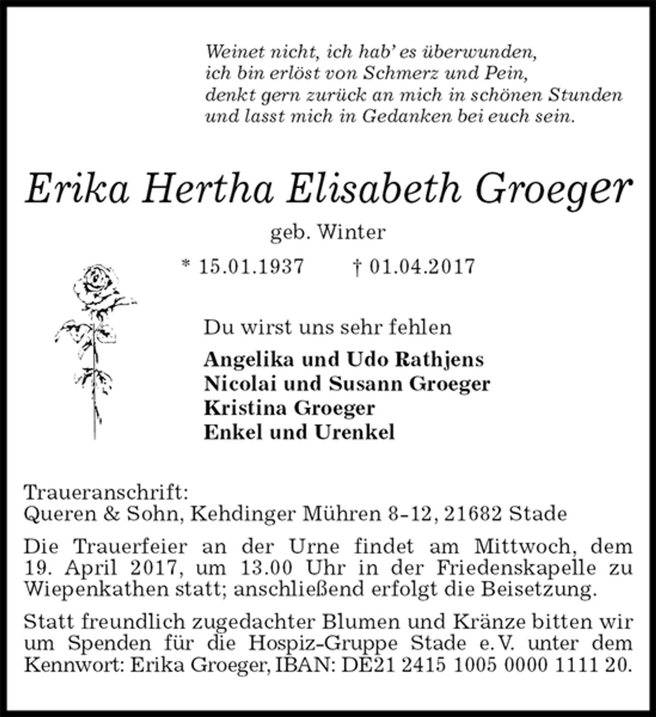 <p>Weinet nicht, ich hab’ es überwunden,<br />ich bin erlöst von Schmerz und Pein,<br />denkt gern zurück an mich in schönen Stunden<br />und lasst mich in Gedanken bei euch sein.<br />Erika Hertha Elisabeth Groeger<br />geb. Winter<br />* 15.01.1937 † 01.04.2017<br />Du wirst uns sehr fehlen<br />Angelika und Udo Rathjens<br />Nicolai und Susann Groeger<br />Kristina Groeger<br />Enkel und Urenkel<br />Traueranschrift:<br />Queren &amp; Sohn, Kehdinger Mühren 8-12, 21682 Stade<br />Die Trauerfeier an der Urne findet am Mittwoch, dem<br />19. April 2017, um 13.00 Uhr in der Friedenskapelle zu<br />Wiepenkathen statt; anschließend erfolgt die Beisetzung.<br />Statt freundlich zugedachter Blumen und Kränze bitten wir<br />um Spenden für die Hospiz-Gruppe Stade e. V. unter dem<br />Kennwort: Erika Groeger, IBAN: DE21 2415 1005 0000 1111 20.</p>