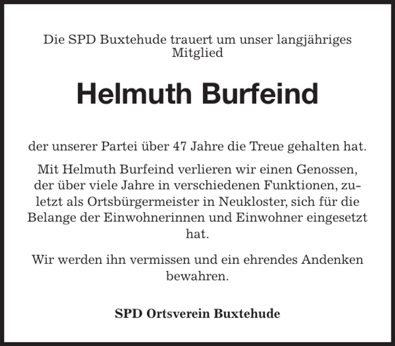 <p>Die SPD Buxtehude trauert um unser langjähriges<br />Mitglied<br />Helmuth Burfeind<br />der unserer Partei über 47 Jahre die Treue gehalten hat.<br />Mit Helmuth Burfeind verlieren wir einen Genossen,<br />der über viele Jahre in verschiedenen Funktionen, zuletzt als Ortsbürgermeister in Neukloster, sich für die Belange der Einwohnerinnen und Einwohner eingesetzt hat.<br />Wir werden ihn vermissen und ein ehrendes Andenken<br />bewahren.<br />SPD Ortsverein Buxtehude</p>