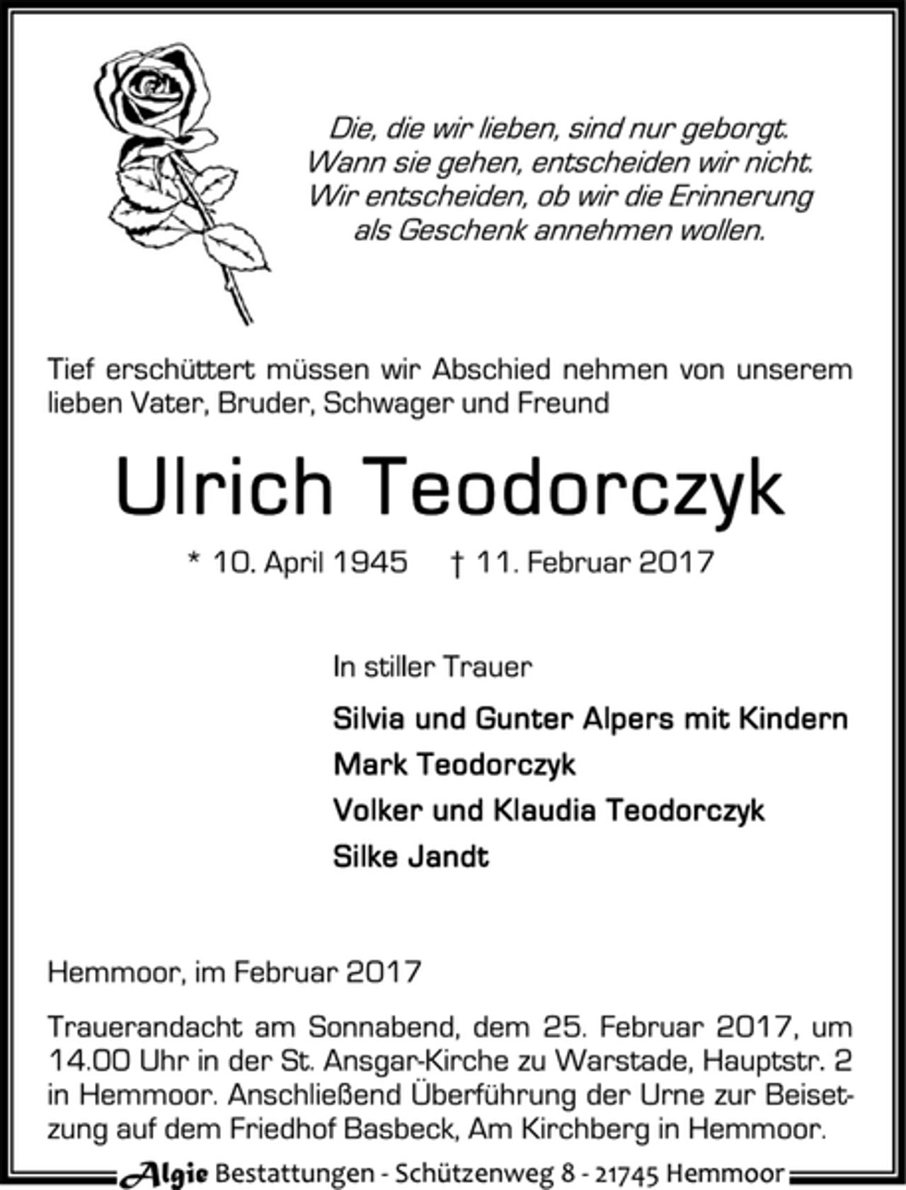 <p>Die, die wir lieben, sind nur geborgt.<br />Wann sie gehen, entscheiden wir nicht.<br />Wir entscheiden, ob wir die Erinnerung<br />als Geschenk annehmen wollen.<br />Tief erschüttert müssen wir Abschied nehmen von unserem<br />lieben Vater, Bruder, Schwager und Freund<br />Ulrich Teodorczyk<br />* 10. April 1945 † 11. Februar 2017<br />In stiller Trauer<br />Silvia und Gunter Alpers mit Kindern<br />Mark Teodorczyk<br />Volker und Klaudia Teodorczyk<br />Silke Jandt<br />Hemmoor, im Februar 2017<br />Trauerandacht am Sonnabend, dem 25. Februar 2017, um<br />14.00 Uhr in der St. Ansgar-Kirche zu Warstade, Hauptstr. 2<br />in Hemmoor. Anschließend Überführung der Urne zur Beisetzung<br />auf dem Friedhof Basbeck, Am Kirchberg in Hemmoor.<br />Algie Bestattungen - Schüt zenweg 8 - 21745 Hemmoor</p>