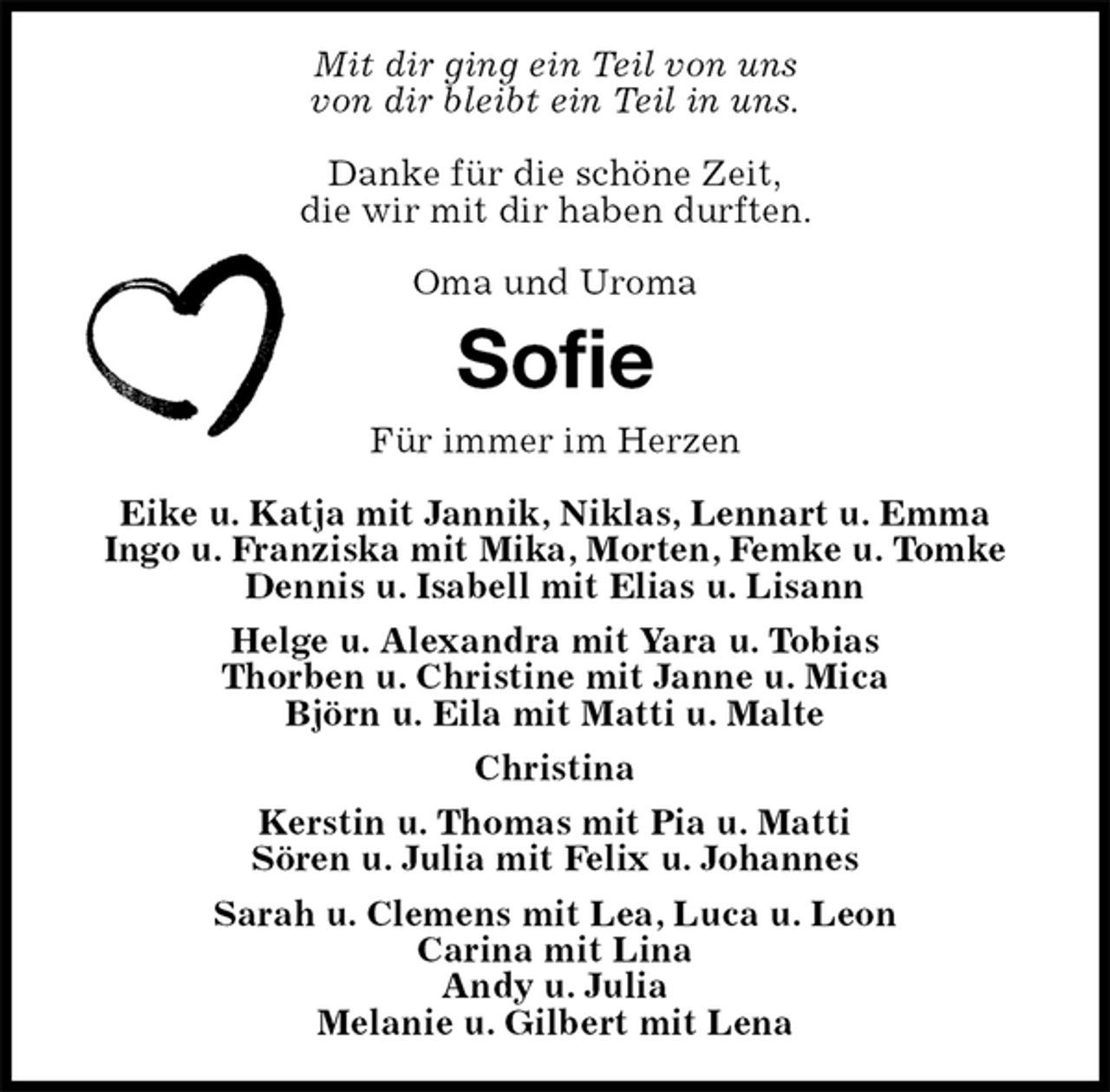 <p>Mit dir ging ein Teil von uns<br />von dir bleibt ein Teil in uns.</p>
<p>Danke für die schöne Zeit,<br />die wir mit dir haben durften.</p>
<p>Oma und Uroma<br />Sofie<br />Für immer im Herzen</p>
<p>Eike u. Katja mit Jannik, Niklas, Lennart u. Emma<br />Ingo u. Franziska mit Mika, Morten, Femke u. Tomke<br />Dennis u. Isabell mit Elias u. Lisann<br />Helge u. Alexandra mit Yara u. Tobias<br />Thorben u. Christine mit Janne u. Mica<br />Björn u. Eila mit Matti u. Malte<br />Christina<br />Kerstin u. Thomas mit Pia u. Matti<br />Sören u. Julia mit Felix u. Johannes<br />Sarah u. Clemens mit Lea, Luca u. Leon<br />Carina mit Lina<br />Andy u. Julia<br />Melanie u. Gilbert mit Lena</p>