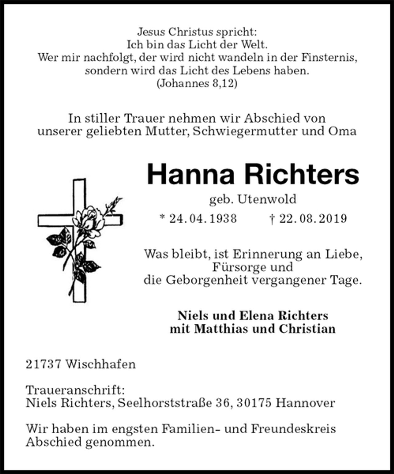 <p>Jesus Christus spricht:<br />Ich bin das Licht der Welt.<br />Wer mir nachfolgt, der wird nicht wandeln in der Finsternis, sondern wird das Licht des Lebens haben.<br />(Johannes 8,12)<br />In stiller Trauer nehmen wir Abschied von<br />unserer geliebten Mutter, Schwiegermutter und Oma<br />Hanna Richters<br />geb. Utenwold<br />* 24. 04. 1938 † 22. 08. 2019<br />Was bleibt, ist Erinnerung an Liebe, Fürsorge und<br />die Geborgenheit vergangener Tage.<br />Niels und Elena Richters<br />mit Matthias und Christian<br />21737 Wischhafen</p><p>Traueranschrift:<br />Niels Richters, Seelhorststraße 36, 30175 Hannover</p><p>Wir haben im engsten Familien- und Freundeskreis<br />Abschied genommen.</p>