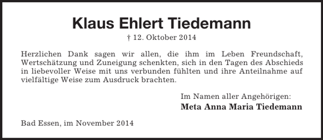 <p>Klaus Ehlert Tiedemann<br />† 12. Oktober 2014<br />Herzlichen Dank sagen wir allen, die ihm im Leben Freundschaft,<br />Wertschätzung und Zuneigung schenkten, sich in den Tagen des Abschieds in liebevoller Weise mit uns verbunden fühlten und ihre Anteilnahme auf vielfältige Weise zum Ausdruck brachten.<br />Im Namen aller Angehörigen:<br />Meta Anna Maria Tiedemann<br />Bad Essen, im November 2014</p>