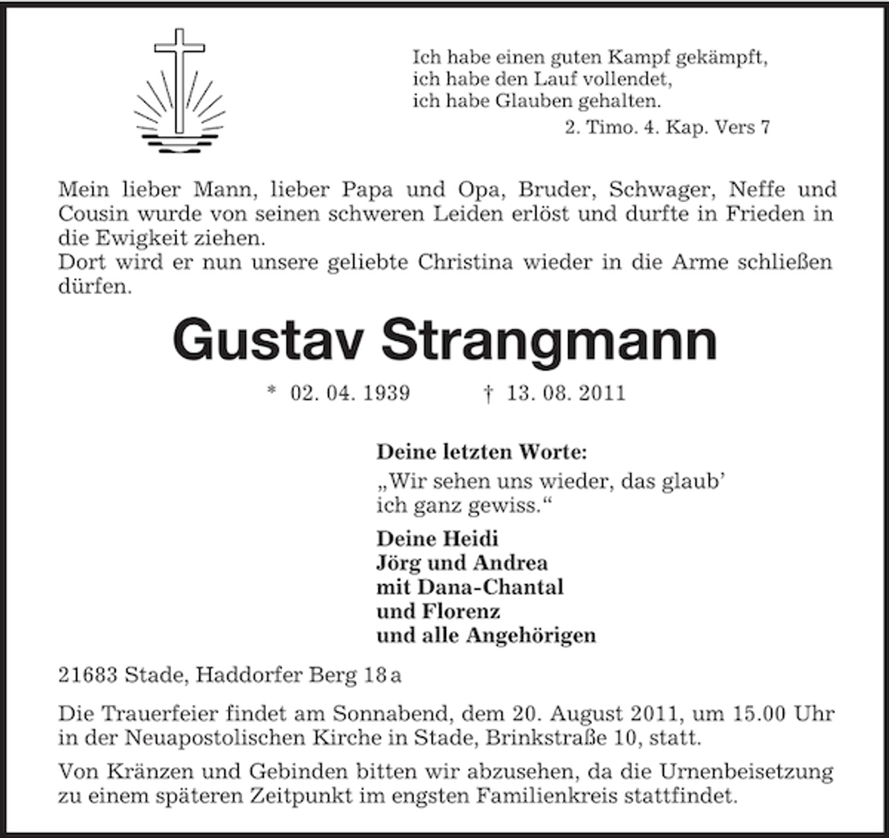 <p>Ich habe einen guten Kampf gekämpft,<br />ich habe den Lauf vollendet,<br />ich habe Glauben gehalten.<br />2. Timo. 4. Kap. Vers 7</p><p>Mein lieber Mann, lieber Papa und Opa, Bruder, Schwager, Neffe und<br />Cousin wurde von seinen schweren Leiden erlöst und durfte in Frieden in die Ewigkeit ziehen.<br />Dort wird er nun unsere geliebte Christina wieder in die Arme schließen dürfen.<br />Gustav Strangmann<br />* 02. 04. 1939 † 13. 08. 2011<br />Deine letzten Worte:<br />„Wir sehen uns wieder, das glaub’<br />ich ganz gewiss.“<br />Deine Heidi<br />Jörg und Andrea<br />mit Dana-Chantal<br />und Florenz<br />und alle Angehörigen<br />21683 Stade, Haddorfer Berg 18 a<br />Die Trauerfeier findet am Sonnabend, dem 20. August 2011, um 15.00 Uhr in der Neuapostolischen Kirche in Stade, Brinkstraße 10, statt.<br />Von Kränzen und Gebinden bitten wir abzusehen, da die Urnenbeisetzung zu einem späteren Zeitpunkt im engsten Familienkreis stattfindet.</p>