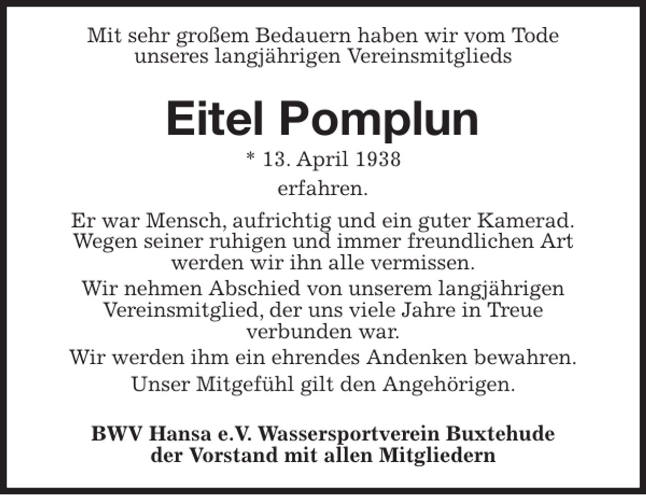 <p>Mit sehr großem Bedauern haben wir vom Tode<br />unseres langjährigen Vereinsmitglieds</p>
<p>Eitel Pomplun<br />* 13. April 1938<br />erfahren.<br />Er war Mensch, aufrichtig und ein guter Kamerad.<br />Wegen seiner ruhigen und immer freundlichen Art<br />werden wir ihn alle vermissen.<br />Wir nehmen Abschied von unserem langjährigen<br />Vereinsmitglied, der uns viele Jahre in Treue<br />verbunden war.<br />Wir werden ihm ein ehrendes Andenken bewahren.<br />Unser Mitgefühl gilt den Angehörigen.</p>
<p>BWV Hansa e.V. Wassersportverein Buxtehude<br />der Vorstand mit allen Mitgliedern</p>