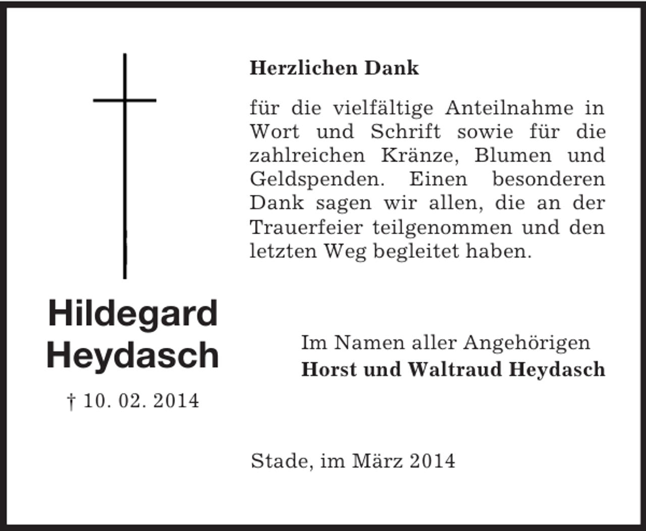 <p>Hildegard<br />Heydasch<br />† 10. 02. 2014<br />Herzlichen Dank<br />für die vielfältige Anteilnahme in Wort und Schrift sowie für die<br />zahlreichen Kränze, Blumen und Geldspenden. Einen besonderen Dank sagen wir allen, die an der Trauerfeier teilgenommen und den letzten Weg begleitet haben.<br />Im Namen aller Angehörigen<br />Horst und Waltraud Heydasch<br />Stade, im März 2014</p>