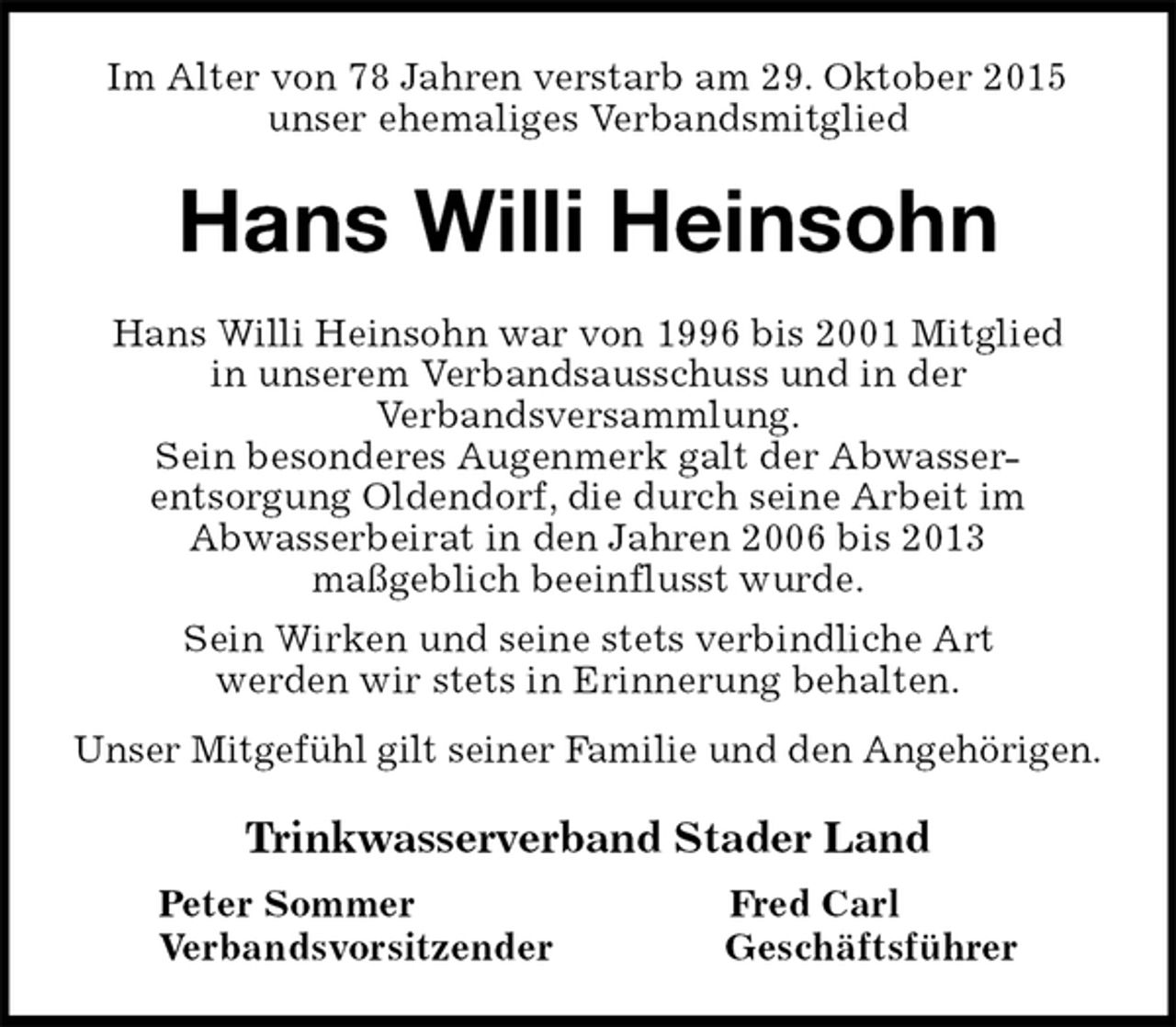 <p>Im Alter von 78 Jahren verstarb am 29. Oktober 2015<br />unser ehemaliges Verbandsmitglied<br />Hans Willi Heinsohn<br />Hans Willi Heinsohn war von 1996 bis 2001 Mitglied<br />in unserem Verbandsausschuss und in der<br />Verbandsversammlung.<br />Sein besonderes Augenmerk galt der Abwasser-<br />entsorgung Oldendorf, die durch seine Arbeit im<br />Abwasserbeirat in den Jahren 2006 bis 2013<br />maßgeblich beeinflusst wurde.<br />Sein Wirken und seine stets verbindliche Art<br />werden wir stets in Erinnerung behalten.<br />Unser Mitgefühl gilt seiner Familie und den Angehörigen.<br />Trinkwasserverband Stader Land<br />Peter Sommer Fred Carl<br />Verbandsvorsitzender Geschäftsführer</p>