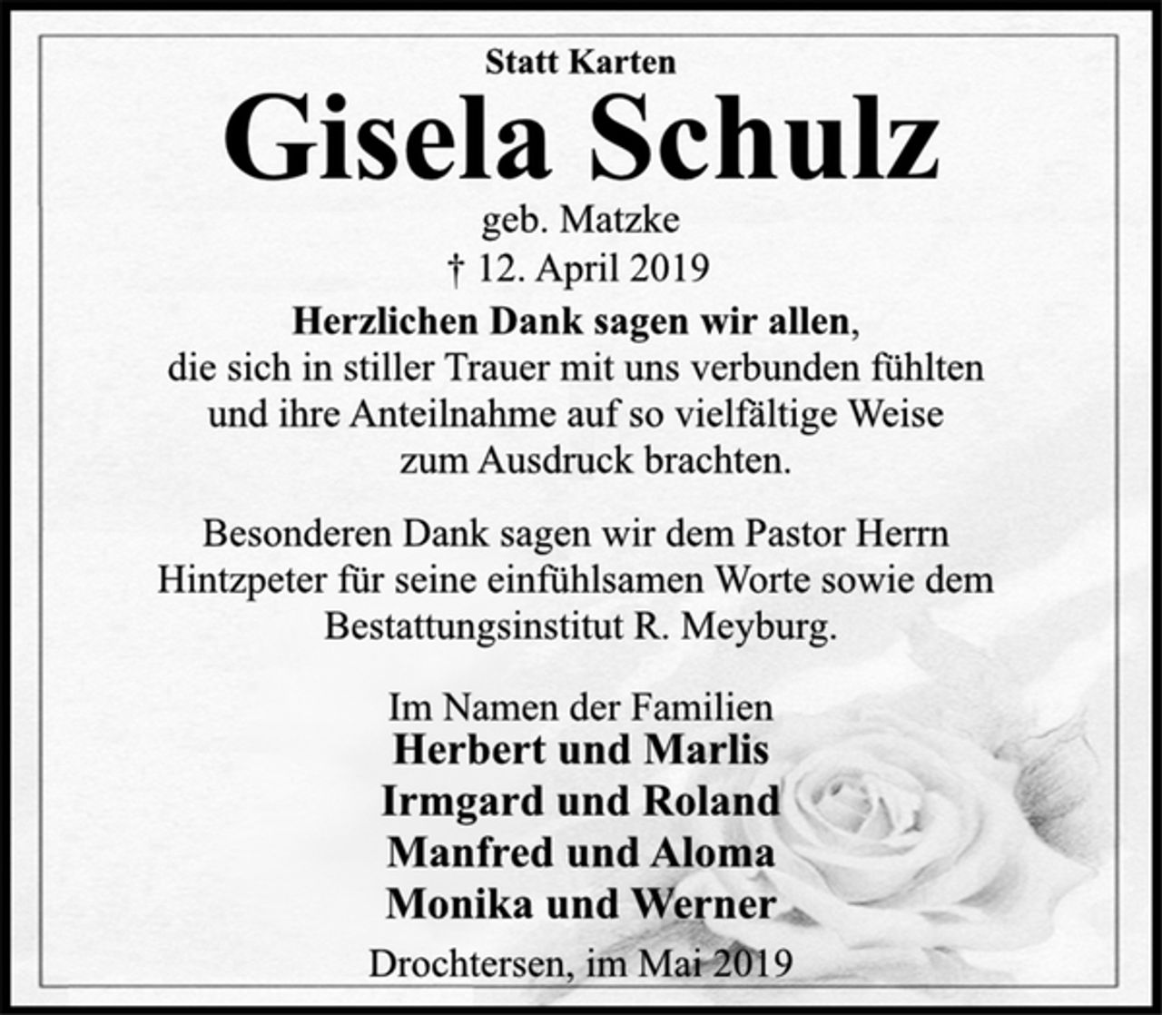 <p>Statt Karten<br />Gisela Schulz<br />geb. Matzke<br />+ 12. April 2019<br />Herzlichen Dank sagen wir allen,<br />die sich in stiller Trauer mit uns verbunden fühlten<br />und ihre Anteilnahme auf so vielfältige Weise<br />zum Ausdruck brachten.<br />Besonderen Dank sagen wir dem Pastor Herrn<br />Hintzpeter für seine einfühlsamen Worte sowie dem<br />Bestattungsinstitut R. Meyburg.<br />Im Namen der Familien<br />Herbert und Marlis<br />Irmgard und Roland<br />Manfred und Aloma<br />Monika und Werner<br />Drochtersen, im Mai 2019</p>