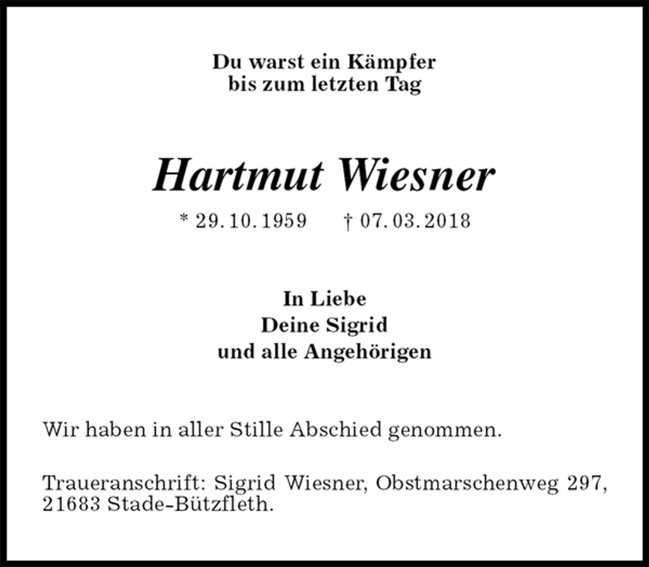 <p>Du warst ein Kämpfer<br />bis zum letzten Tag<br />Hartmut Wiesner<br />* 29. 10. 1959 † 07. 03. 2018<br />In Liebe<br />Deine Sigrid<br />und alle Angehörigen<br />Wir haben in aller Stille Abschied genommen.</p><p>Traueranschrift: Sigrid Wiesner, Obstmarschenweg 297, 21683 Stade-Bützfleth.</p>