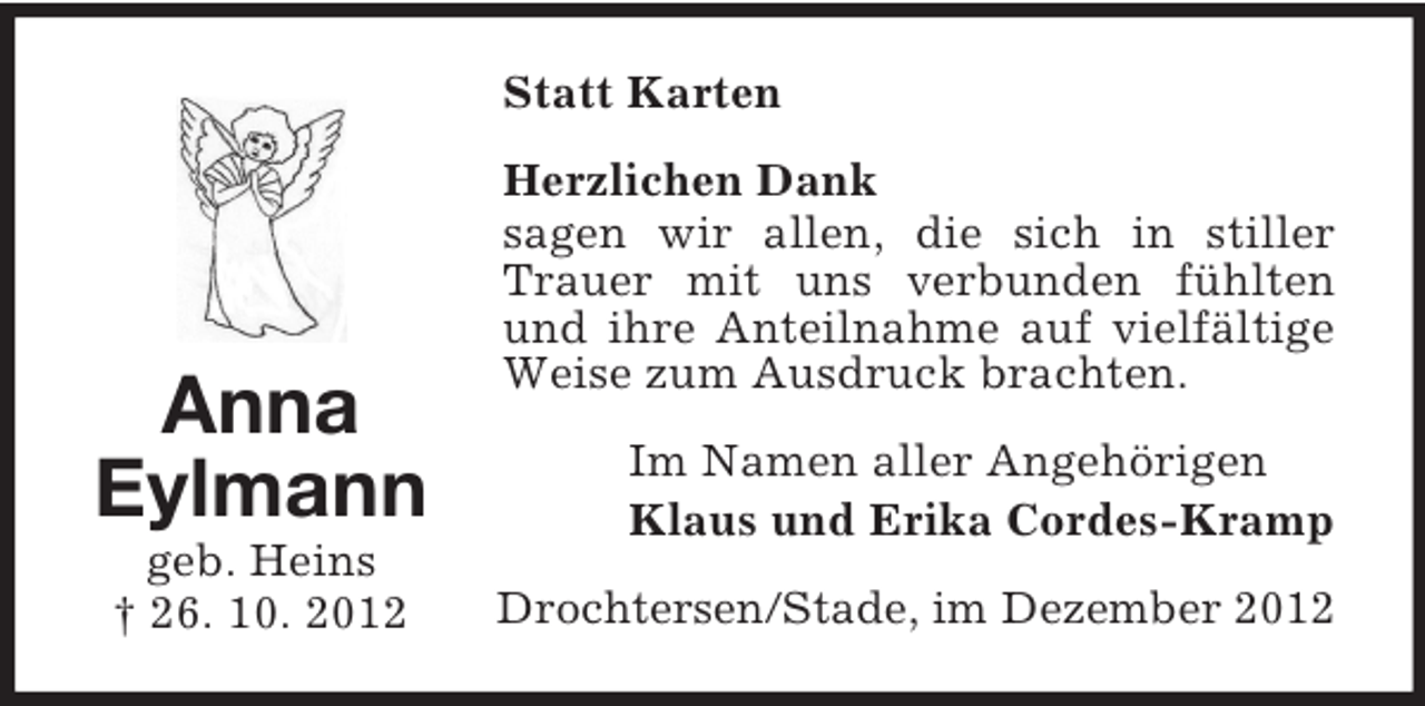 <p>Statt Karten</p><p>Anna<br />Eylmann<br />geb. Heins<br />† 26. 10. 2012</p><p>Herzlichen Dank<br />sagen wir allen, die sich in stiller<br />Trauer mit uns verbunden fühlten<br />und ihre Anteilnahme auf vielfältige<br />Weise zum Ausdruck brachten.<br />Im Namen aller Angehörigen<br />Klaus und Erika Cordes-Kramp<br />Drochtersen/Stade, im Dezember 2012</p>