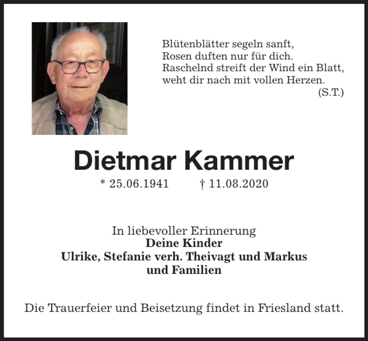 <p>Blütenblätter segeln sanft,<br />Rosen duften nur für dich.<br />Raschelnd streift der Wind ein Blatt,<br />weht dir nach mit vollen Herzen.<br />(S.T.)<br />Dietmar Kammer<br />* 25.06.1941 † 11.08.2020<br />In liebevoller Erinnerung<br />Deine Kinder<br />Ulrike, Stefanie verh. Theivagt und Markus<br />und Familien<br />Die Trauerfeier und Beisetzung findet in Friesland statt.</p>