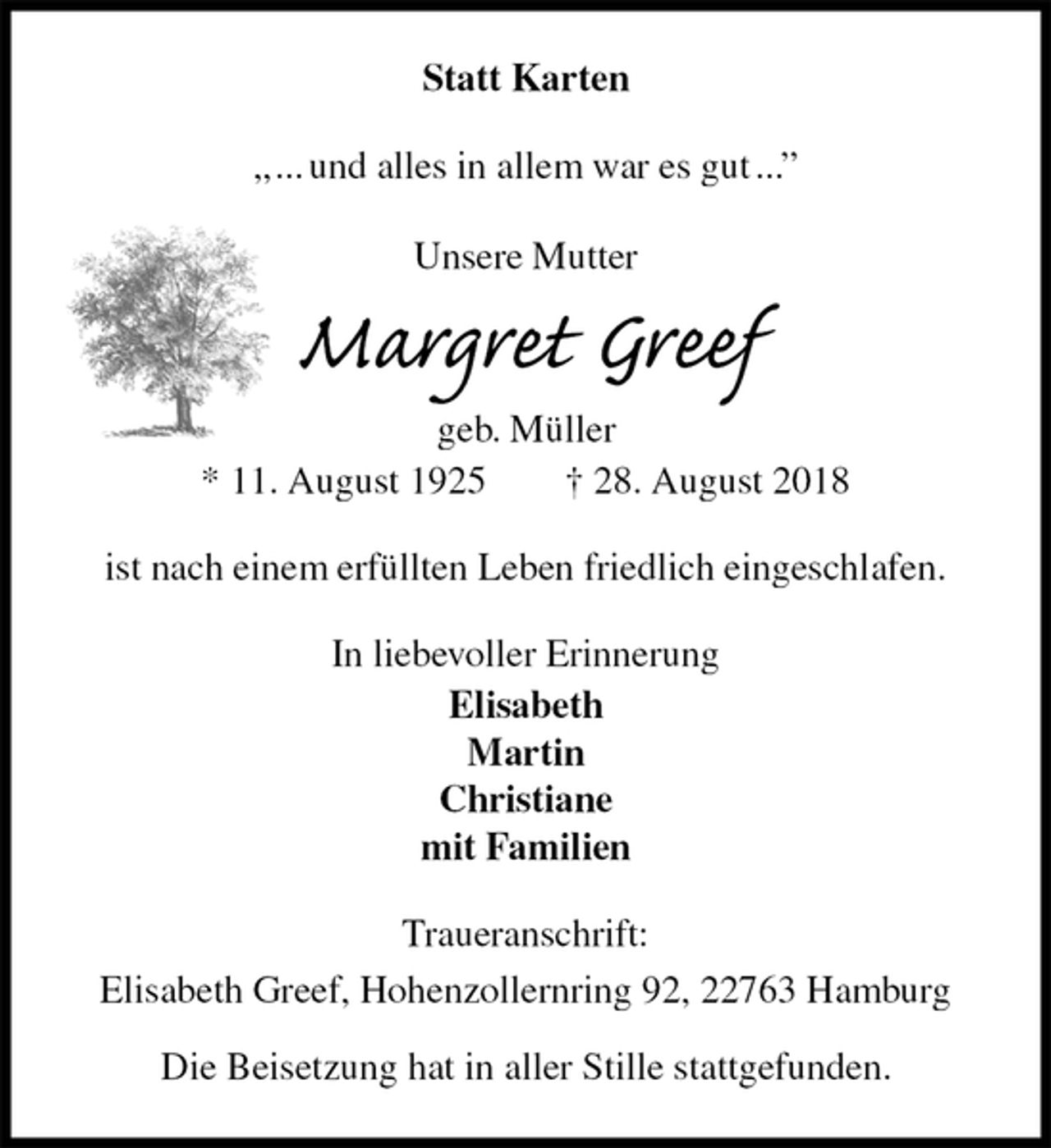 <p>Statt Karten<br />„ ... und alles in allem war es gut ...”</p><p>Unsere Mutter<br />Margret Greef<br />geb. Müller<br />* 11. August 1925 † 28. August 2018<br />ist nach einem erfüllten Leben friedlich eingeschlafen.<br />In liebevoller Erinnerung<br />Elisabeth<br />Martin<br />Christiane<br />mit Familien<br />Traueranschrift:<br />Elisabeth Greef, Hohenzollernring 92, 22763 Hamburg</p><p>Die Beisetzung hat in aller Stille stattgefunden.</p>