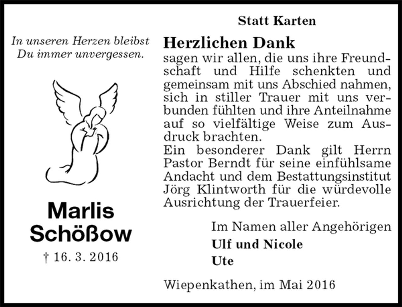 <p>Statt Karten<br />Herzlichen Dank<br />sagen wir allen, die uns ihre Freundschaft und Hilfe schenkten und<br />gemeinsam mit uns Abschied nahmen,<br />sich in stiller Trauer mit uns verbunden fühlten und ihre Anteilnahme<br />auf so vielfältige Weise zum Ausdruck brachten.<br />Ein besonderer Dank gilt Herrn Pastor Berndt für seine einfühlsame Andacht und dem Bestattungsinstitut<br />Jörg Klintworth für die würdevolle Ausrichtung der Trauerfeier.<br />Im Namen aller Angehörigen<br />Ulf und Nicole<br />Ute<br />Wiepenkathen, im Mai 2016<br />Marlis<br />Schößow<br />† 16. 3. 2016</p>
<p>In unseren Herzen bleibst Du immer unvergessen.</p>