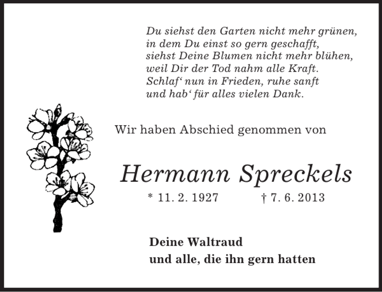 <p>Du siehst den Garten nicht mehr grünen,<br />in dem Du einst so gern geschafft,<br />siehst Deine Blumen nicht mehr blühen,<br />weil Dir der Tod nahm alle Kraft.<br />Schlaf‘ nun in Frieden, ruhe sanft<br />und hab‘ für alles vielen Dank.</p><p>Wir haben Abschied genommen von</p><p>Hermann Spreckels<br />* 11. 2. 1927</p><p>† 7. 6. 2013</p><p>Deine Waltraud<br />und alle, die ihn gern hatten</p>