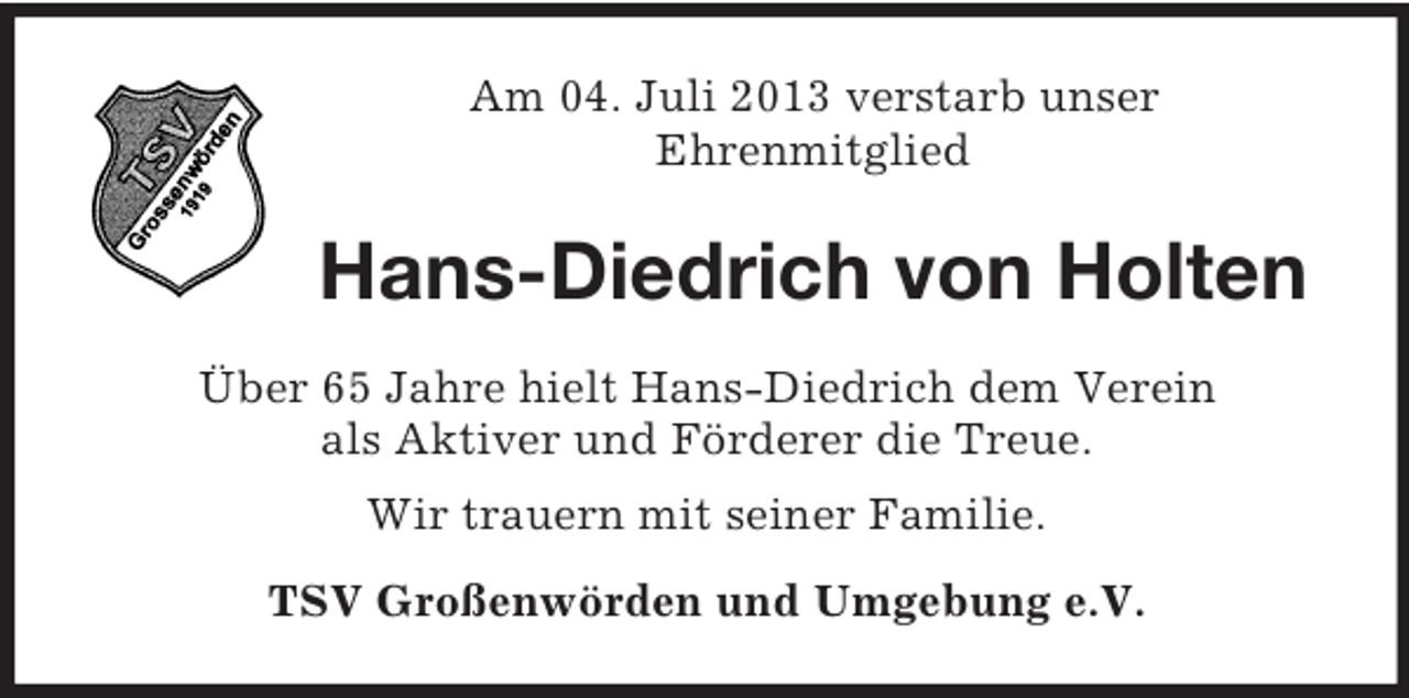 <p>Am 04. Juli 2013 verstarb unser<br />Ehrenmitglied</p><p>Hans-Diedrich von Holten<br />Über 65 Jahre hielt Hans-Diedrich dem Verein<br />als Aktiver und Förderer die Treue.<br />Wir trauern mit seiner Familie.<br />TSV Großenwörden und Umgebung e.V.</p>