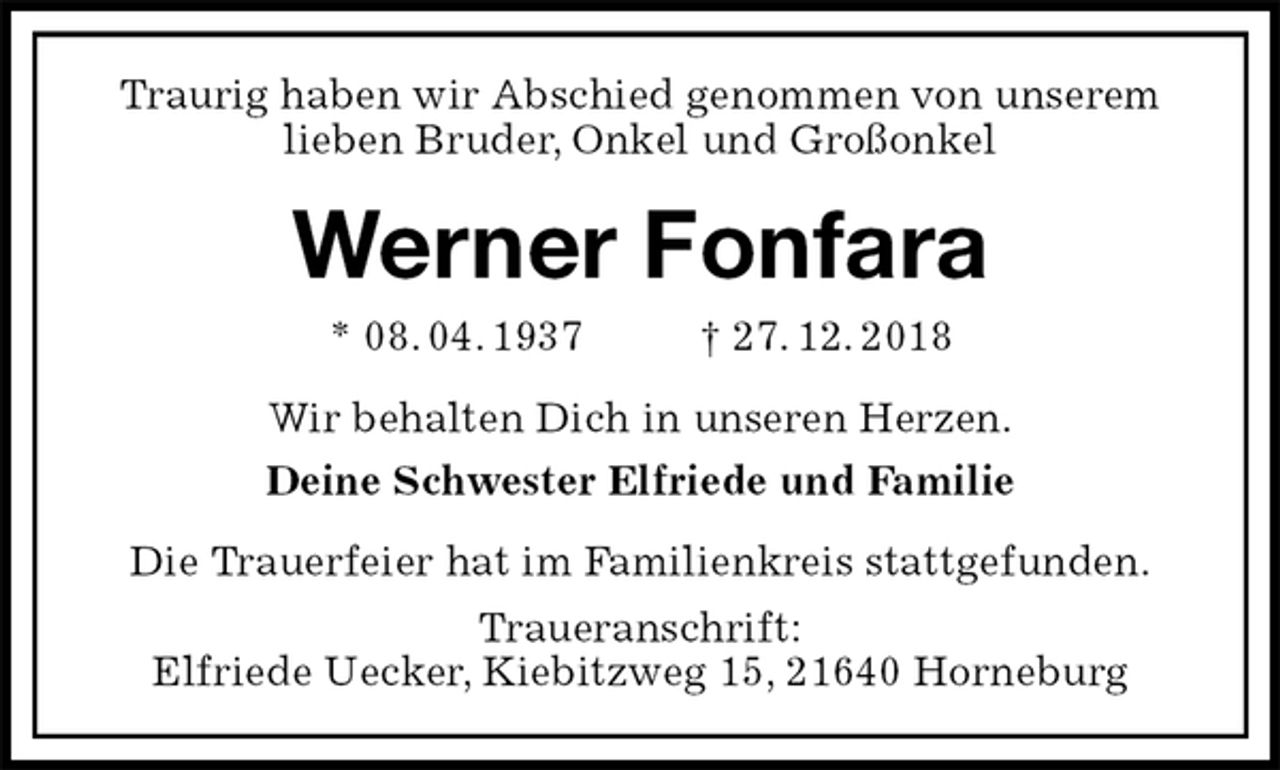 <p>Traurig haben wir Abschied genommen von unserem<br />lieben Bruder, Onkel und Großonkel<br />Werner Fonfara<br />* 08. 04. 1937 † 27. 12. 2018<br />Wir behalten Dich in unseren Herzen.<br />Deine Schwester Elfriede und Familie<br />Die Trauerfeier hat im Familienkreis stattgefunden.<br />Traueranschrift:<br />Elfriede Uecker, Kiebitzweg 15, 21640 Horneburg</p>