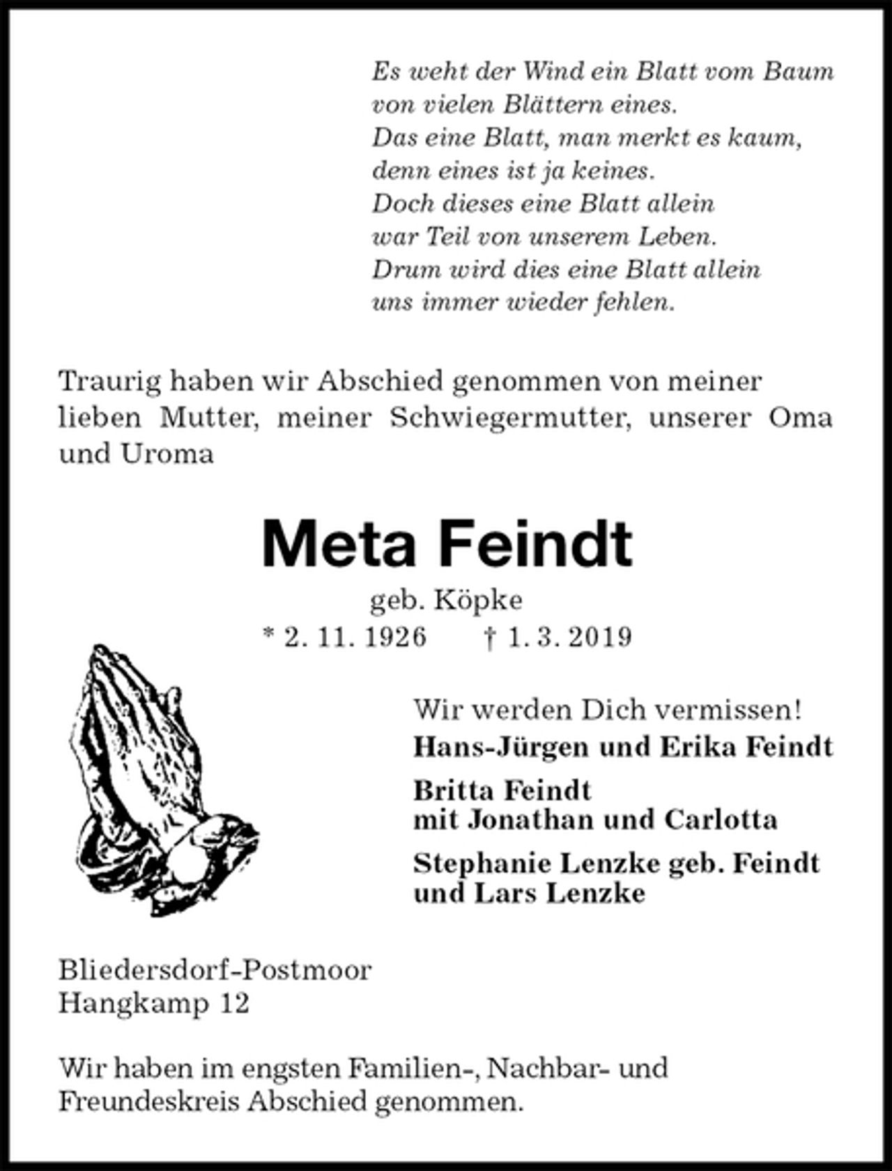 <p>Es weht der Wind ein Blatt vom Baum<br />von vielen Blättern eines.<br />Das eine Blatt, man merkt es kaum,<br />denn eines ist ja keines.<br />Doch dieses eine Blatt allein<br />war Teil von unserem Leben.<br />Drum wird dies eine Blatt allein<br />uns immer wieder fehlen.<br />Traurig haben wir Abschied genommen von meiner<br />lieben Mutter, meiner Schwiegermutter, unserer Oma und Uroma<br />Meta Feindt<br />geb. Köpke<br />* 2. 11. 1926 † 1. 3. 2019<br />Wir werden Dich vermissen!<br />Hans-Jürgen und Erika Feindt<br />Britta Feindt<br />mit Jonathan und Carlotta<br />Stephanie Lenzke geb. Feindt<br />und Lars Lenzke<br />Bliedersdorf-Postmoor<br />Hangkamp 12</p>
<p>Wir haben im engsten Familien-, Nachbar- und<br />Freundeskreis Abschied genommen.</p>