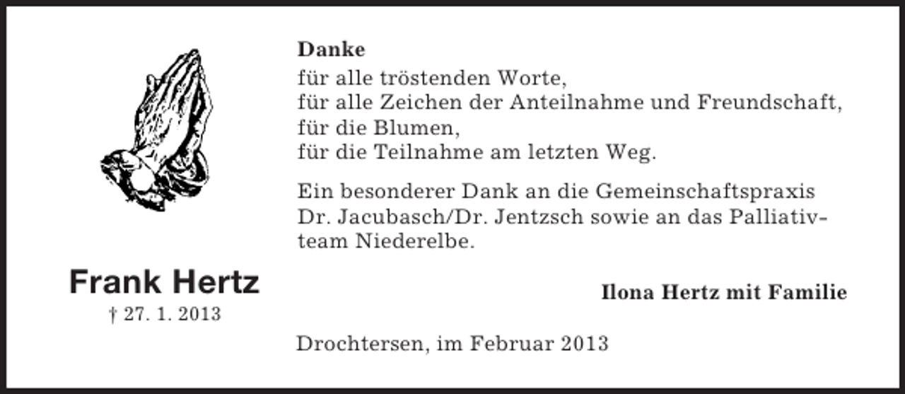 <p>Danke<br />für alle tröstenden Worte,<br />für alle Zeichen der Anteilnahme und Freundschaft,<br />für die Blumen,<br />für die Teilnahme am letzten Weg.<br />Ein besonderer Dank an die Gemeinschaftspraxis<br />Dr. Jacubasch/Dr. Jentzsch sowie an das Palliativteam Niederelbe.</p><p>Frank Hertz</p><p>Ilona Hertz mit Familie</p><p>† 27. 1. 2013</p><p>Drochtersen, im Februar 2013</p>