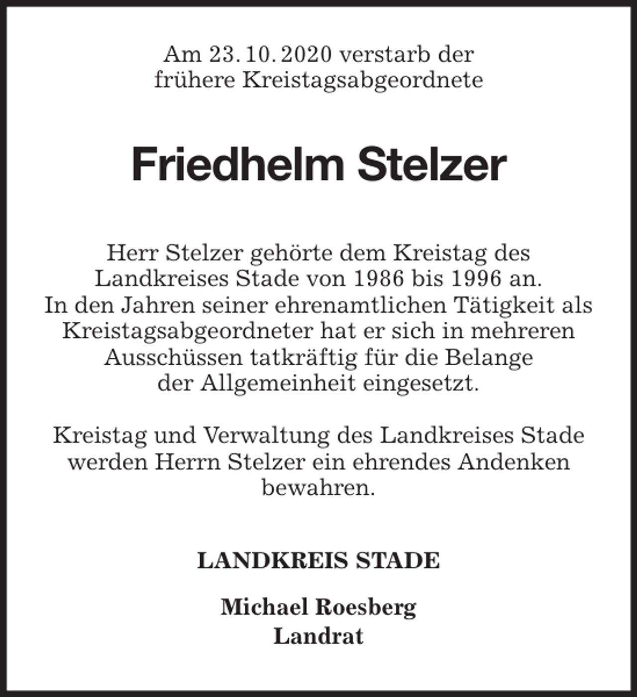 <p>Am 23. 10. 2020 verstarb der<br />frühere Kreistagsabgeordnete<br />Friedhelm Stelzer<br />Herr Stelzer gehörte dem Kreistag des<br />Landkreises Stade von 1986 bis 1996 an.<br />In den Jahren seiner ehrenamtlichen Tätigkeit als Kreistagsabgeordneter hat er sich in mehreren<br />Ausschüssen tatkräftig für die Belange<br />der Allgemeinheit eingesetzt.</p>
<p>Kreistag und Verwaltung des Landkreises Stade<br />werden Herrn Stelzer ein ehrendes Andenken<br />bewahren.<br />LANDKREIS STADE</p>
<p>Michael Roesberg<br />Landrat</p>