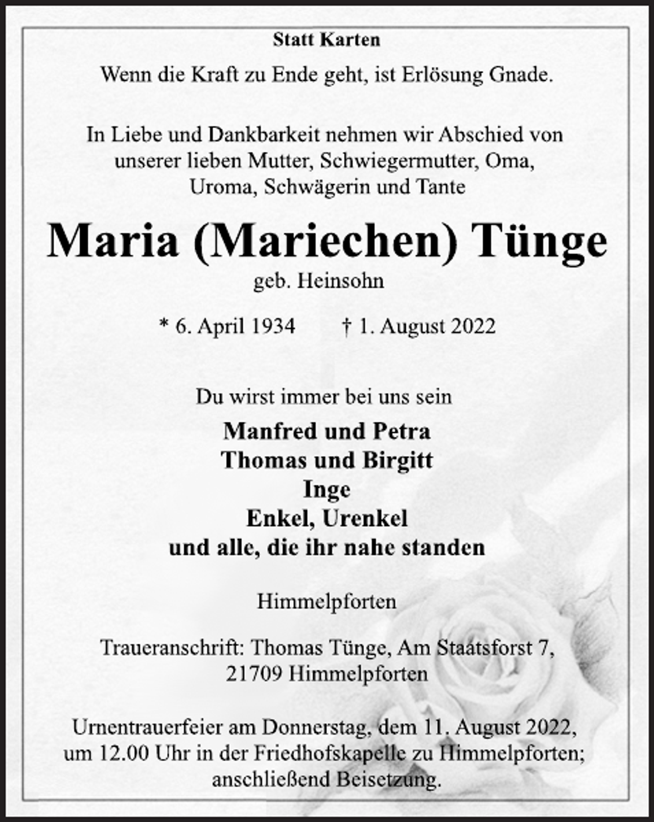 <p>Statt Karten<br />Wenn die Kraft zu Ende geht, ist Erlösung Gnade.<br />In Liebe und Dankbarkeit nehmen wir Abschied von<br />unserer lieben Mutter, Schwiegermutter, Oma,<br />Uroma, Schwägerin und Tante<br />Maria (Mariechen) Tünge<br />geb. Heinsohn<br />* 6. April 1934 † 1. August 2022<br />Du wirst immer bei uns sein<br />Manfred und Petra<br />Thomas und Birgitt<br />Inge<br />Enkel, Urenkel<br />und alle, die ihr nahe standen<br />Himmelpforten<br />Traueranschrift: Thomas Tünge, Am Staatsforst 7,<br />21709 Himmelpforten<br />Urnentrauerfeier am Donnerstag, dem 11. August 2022,<br />um 12.00 Uhr in der Friedhofskapelle zu Himmelpforten;<br />anschließend Beisetzung.</p>