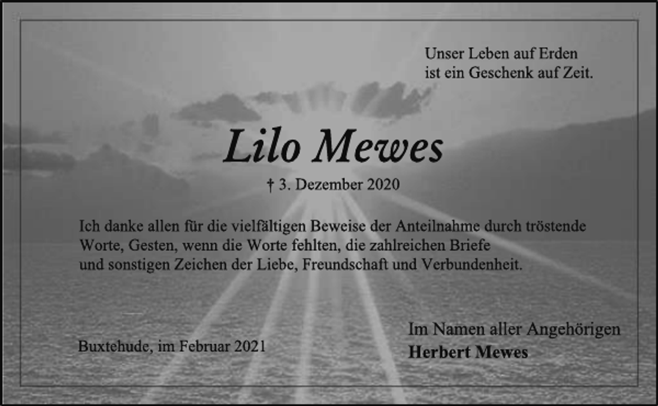 <p>Unser Leben auf Erden<br />ist ein Geschenk auf Zeit.<br />Lilo Mewes<br />† 3. Dezember 2020<br />Ich danke allenfür die vielfältigen Beweise der Anteilnahme durch tröstende<br />Worte, Gesten, wenn die Worte fehlten, die zahlreichen Briefe<br />und sonstigen Zeichen der Liebe, Freundschaft und Verbundenheit.<br />m Namen aller Angehörigen<br />Herbert Mewes<br />Buxtehude, im Februar 2021</p>